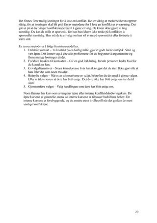 Det finnes flere mulig løsninger for å løse en konflikt. Det er viktig at medarbeideren opptrer
riktig, for at løsningen skal bli god. En av metodene for å løse en konflikt er avvæpning. Det
går ut på at du tvinger konfliktskaperen til å gjøre et valg. De klarer ikke gjøre to ting
samtidig. Du kan da stille et spørsmål, for han/hun klarer ikke tenke på konflikten å
spørsmålet samtidig. Han må da ta et valg om han vil svare på spørsmålet eller fortsette å
være sint.

En annen metode er å følge femtrinnsmodellen.
   1. Etablere kontakt – Ta kontakt på en høflig måte, gjør et godt førsteinntrykk. Smil og
      vær åpen. Det lønner seg å vite alle problemene før du begynner å argumentere og
      finne mulige løsninger på det.
   2. Forklare årsaken til kontakten – Gir en god forklaring, forstår personen bedre hvorfor
      du kontakter han.
   3. Gi valgalternativer – Nevn konsekvense hvis han ikke gjør det du sier. Ikke gjør slik at
      han føler det som noen trussler.
   4. Bekrefte valget – Når et av alternativene er valgt, bekrefter du det med å gjenta valget.
      Eller si til personen at dere har blitt enige. Det dere ikke har blitt enige om tar du til
      slutt.
   5. Gjennomføre valget – Velg handlingen som dere har blitt enige om.

   Noen firmaer har kurs som arrangerer åpne eller interne konfliktshåndteringskurs. De
   åpne kursene er generelle, mens de interne kursene er tilpasser bedriftens behov. De
   interne kursene er forebyggende, og de ansatte øves i rollespill når det gjelder de mest
   vanlige konfliktene.




                                                                                              20
 