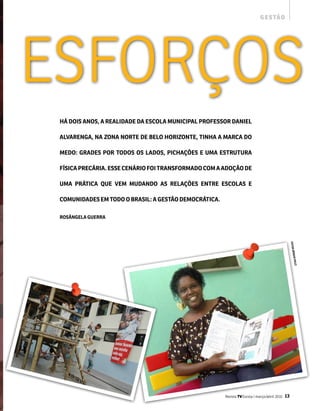 g e s tão




EsfoRços
 há DOis aNOs, a REaliDaDE Da EsCOla mUNiCiPal PROfEssOR DaNiEl

 alVaRENga, Na zONa NORTE DE BElO hORizONTE, TiNha a maRCa DO

 mEDO: gRaDEs POR TODOs Os laDOs, PiChaçõEs E Uma EsTRUTURa

 físiCa PRECáRia. EssE CENáRiO fOi TRaNsfORmaDO COm a aDOçãO DE

 Uma PRáTiCa qUE VEm mUDaNDO as RElaçõEs ENTRE EsCOlas E

 COmUNiDaDEs Em TODO O BRasil: a gEsTãO DEmOCRáTiCa.

 ROsâNgEla gUERRa




                                                                                                   fOTOs
                                                                                                         séRgiO
                                                                                                            i   falC




                                                       Revista TV Escola | março/abril 2010   13
 