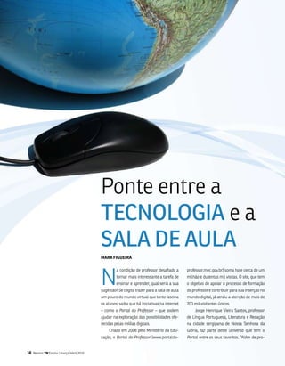Ponte entre a
                                            TECNologIA e a
                                            SAlA DE AulA
                                            maRa figUEiRa




                                            n
                                                     a condição de professor desafiado a      professor.mec.gov.br) soma hoje cerca de um
                                                     tornar mais interessante a tarefa de     milhão e duzentas mil visitas. o site, que tem
                                                     ensinar e aprender, qual seria a sua     o objetivo de apoiar o processo de formação
                                            sugestão? se cogita trazer para a sala de aula    do professor e contribuir para sua inserção no
                                            um pouco do mundo virtual que tanto fascina       mundo digital, já atraiu a atenção de mais de
                                            os alunos, saiba que há iniciativas na internet   700 mil visitantes únicos.
                                            – como o Portal do Professor – que podem              Jorge Henrique vieira santos, professor
                                            ajudar na exploração das possibilidades ofe-      de língua Portuguesa, literatura e Redação
                                            recidas pelas mídias digitais.                    na cidade sergipana de nossa senhora da
                                                Criado em 2008 pelo ministério da Edu-        glória, faz parte deste universo que tem o
                                            cação, o Portal do Professor (www.portaldo-       Portal entre os seus favoritos. “além de pro-


16   Revista TV Escola | março/abril 2010
 