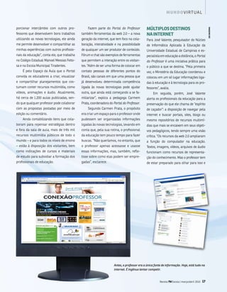m u n d o v i rt ua l


porcionar intercâmbio com outros pro-            fazem parte do Portal do Professor          múlTiPlOs DEsTiNOs




                                                                                                                                                   imagENs sxC
fessores que desenvolvem bons trabalhos      também ferramentas da web 2.0 – a nova          Na iNTERNET
utilizando as novas tecnologias, ele ainda   geração da internet, que tem foco na cola-      Para José valente, pesquisador do núcleo
me permite desenvolver e compartilhar as     boração, interatividade e na possibilidade      de informática aplicada à Educação da
minhas experiências com outros profissio-    de qualquer um ser produtor de conteúdo.        universidade Estadual de Campinas e es-
nais da educação”, conta ele, que trabalha   fórum e chat são exemplos de ferramentas        pecialista em educação a distância, o Portal
no Colégio Estadual manoel messias feito-    que permitem a interação entre os visitan-      do Professor é uma iniciativa prática para
sa e na Escola municipal tiradentes.         tes. “além de ser uma forma de colocar em       o público a que se destina. “Pela primeira
    é pelo Espaço da aula que o Portal       contato pessoas de diferentes pontos do         vez, o ministério da Educação coordenou e
convida os educadores a criar, visualizar    brasil, são canais em que uma pessoa que        colocou em um só lugar informações liga-
e compartilhar planejamentos que cos-        já desenvolveu determinada competência          das à educação e à tecnologia para os pro-
tumam conter recursos multimídia, como       ligada às novas tecnologias pode ajudar         fessores”, avalia.
vídeos, animações e áudio. atualmente,       outra, que ainda está começando a se fa-             Em seguida, porém, José valente
há cerca de 1.200 aulas publicadas, sen-     miliarizar”, explica a pedagoga Carmem          alerta os profissionais da educação para a
do que qualquer professor pode colaborar     Prata, coordenadora do Portal do Professor.     preservação do que ele chama de “espírito
com as propostas postadas por meio de            segundo Carmen Prata, o propósito           de caçador”: a disposição de navegar pela
edição ou comentário.                        era criar um espaço para o professor onde       internet e buscar portais, sites, blogs ou
    ainda contabilizando itens que cola-     pudessem ser organizadas informações            mesmo repositórios de recursos multimí-
boram para repensar estratégias dentro       ligadas às novas tecnologias, levando em        dias que mais se encaixem em seus objeti-
e fora da sala de aula, mais de três mil     conta que, pela sua rotina, o profissional      vos pedagógicos, tendo sempre uma visão
recursos multimídia públicos de todo o       da educação tem pouco tempo para fazer          crítica. “os recursos da web 2.0 ampliaram
mundo – e para todos os níveis de ensino     buscas. “não queríamos, no entanto, que         a função do computador na educação.
– estão à disposição dos visitantes, bem     o professor apenas acessasse e usasse           textos, imagens, vídeos, arquivos de áudio
como indicações de cursos e materiais        essas informações, mas, também, refle-          funcionam como recursos de representa-
de estudo para subsidiar a formação dos      tisse sobre como elas podem ser empre-          ção do conhecimento. mas o professor tem
profissionais de educação.                   gadas”, esclarece.                              de estar preparado para olhar para isso e




                                                                    Antes, o professor era a única fonte de informação. Hoje, está tudo na
                                                                    internet. É ingênuo tentar competir.


                                                                                                       Revista TV Escola | março/abril 2010   17
 