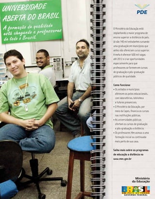 Ministério
                                         da Educação


            O Ministério da Educação está
            implantando o maior programa de
            ensino superior a distância do país.
            Já são 140 mil estudantes cursando
            uma graduação em municípios que
            antes não ofereciam curso superior.
            A meta é oferecer 600 mil vagas
            até 2012 e criar oportunidades
            especialmente para que


REsERVaDO
            professores se formem em cursos
            de graduação e pós-graduação
            públicos de qualidade.


   PaRa     Como funciona:


 aNúNCiO      oferecem os polos educacionais,
              com laboratórios, biblioteca
              e tutores presenciais.

              meio da Capes, ﬁnancia os cursos
              nas instituições públicas.

              ofertam os cursos de graduação
              e pós-graduação a distância.

              formação inicial ou continuada
              mais perto de sua casa.

            Saiba mais sobre os programas
            de educação a distância no
            www.mec.gov.br




                                      Ministério
                                    da Educação


       Revista TV Escola | março/abril 2010   19
 