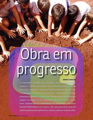 obra em
                progresso                                                   maNOEla sawiTzki

                       Ao PErCorrEr A ColorIDA ESColA MuNICIPAl DouTor EDuArDo olíMPIo

                       MACHADo, é PoSSíVEl VEr CArTAzES CoM oS ProjEToS DESENVolVIDoS NA

                       INSTITuIção, ENCoNTrAr joVENS QuE fAzEM SuA PróPrIA ráDIo AO vivO

                       E ACoMPANHAr CrIANçAS DA Pré-ESColA No lABorATórIo MulTIMíDIA

                       APrENDENDo SoBrE rECIClAgEM DE PAPEl CoM uMA PErSoNAgEM DE DESENHo

                       ANIMADo. ATé MEADoS DE 2007, No ENTANTo, NADA DISSo ExISTIA. foI CoM

                       MuITA DETErMINAção E A INCorPorAção DE TECNologIAS – INCluINDo

                       MElHor AProVEITAMENTo DA TV ESColA – QuE A rEAlIDADE DESSA ESColA DE

                       CAMPo grANDE, No MATo groSSo Do Sul, MuDou E CoNTINuA SE rEAVAlIANDo.


20   Revista TV Escola | março/abril 2010
 