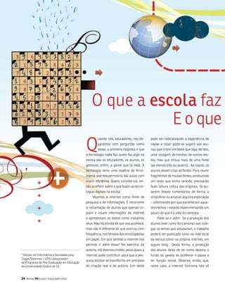 o que a escola faz
                                                           E o que
                                            Q
                                                    uando nós, educadores, nos de-        pode ser radicalizando a experiência de
                                                    paramos com perguntas como            copiar e colar: pode-se sugerir aos alu-
                                                    essas, a primeira resposta é que      nos que criem um texto que seja, de fato,
                                            a tecnologia nada faz, quem faz algo na       uma colagem de trechos de outros tex-
                                            escola são os educadores, os alunos, os       tos, mas que inclua mais de uma fonte
                                            gestores, enfim, a gente que lá está. a       (ao menos três ou quatro). ao copiar, os
                                            tecnologia seria uma espécie de ferra-        alunos devem citar as fontes. Para reunir
                                            menta que nos permitiria dar aulas com        fragmentos de muitas fontes, produzindo
                                            maior eficiência. Quero convidá-los, en-      um texto que tenha sentido, precisarão
                                            tão, a refletir sobre o que fazem as tecno-   fazer leitura crítica dos originais. se pu-
                                            logias digitais na escola.                    serem breves comentários de forma a
                                                vejamos a internet como fonte de          simplificar ou ampliar alguma explicação
                                            pesquisa e de informações. é recorrente       – informando por que escolheram aque-
                                            a reclamação de alunos que apenas co-         les trechos – estarão experimentando um
                                            piam e colam informações da internet          pouco do que é a vida do cientista.
                                            e apresentam os textos como trabalhos             Pode-se ir além. se a produção dos
                                            seus. não há dúvida de que isso acontece,     alunos tiver como foco ensinar aos cole-
                                            mas não é diferente do que ocorria, com       gas os temas que estudaram, o trabalho
                                            frequência, nos tempos das enciclopédias      poderá ser publicado tanto na rede local
                                            em papel. Em que sentido a internet nos       da escola como na própria internet, em
                                            permite ir além disso? no exercício da        algum blog. Desta forma, a produção
                                            autoria. Há diversos modos pelos quais a      dos alunos deixa de ter como destino o
* Doutor em informática e sociedade pela    internet pode contribuir para que a pes-      fundo da gaveta do professor e passa a
Coppe/sistemas – ufRJ; pesquisador
                                            quisa escolar se transforme em processo       ter função social. observe, então, que,
do Programa de Pós-graduação em Educação
da universidade Estácio de sá.              de criação real e de autoria. um deles        neste caso, a internet funciona não só


24   Revista TV Escola | março/abril 2010
 