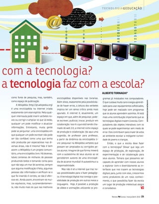 t ec n o lo g i a & e d u c aç ão




com a tecnologia?
a tecnologia faz com a escola?
                                                                                              alBERTO TORNaghi*
  como fonte de pesquisa, mas, também,         enciclopédias disponíveis nas livrarias.       gramas já instalados nos computadores.
  como espaço de publicação.




                                                                                                                                                   ilUsTRaçãO walTER VasCONCElOs
                                               além disso, exatamente pela possibilida-       o que custava muito caro e exigia aprendi-
      a Wikipédia (http://pt.wikipedia.org)    de de haver erros, a leitura dos verbetes      zado para usar equipamentos sofisticados,
  é uma enciclopédia na internet criada        implica ter um senso crítico ainda mais        hoje pode ser realizado com programas
  exatamente com esse espírito. nela qual-     apurado. a internet é, atualmente, um          que os alunos aprendem sozinhos. aí está
  quer internauta pode inserir verbetes no-    espaço em que, além de pesquisar, pode-        mais uma contribuição importante que as
  vos ou corrigir e ampliar os que lá estão,   se escrever, publicar, trocar, produzir em     tecnologias digitais trazem à escola. Com-
  qualquer um pode modificar e atualizar       colaboração: isso é o que está sendo cha-      putadores são objetos interativos com os
  informações. Entretanto, muita gente         mado de web 2.0, a internet como espaço        quais se pode experimentar sem medo de
  pode se perguntar: uma enciclopédia em       de produção e colaboração. vai aqui uma        errar. Eles contribuem para trazer de volta
  que qualquer um pode escrever não pode       sugestão, de professor para professor,         ao ambiente escolar a instigante curiosi-
  ser tão confiável como uma que tenha         a partir da dinâmica da enciclopédia li-       dade de jovens e crianças.
  sido produzida por especialistas nas di-     vre: pesquisar na Wikipédia verbetes que           Então, o que a escola deve fazer
  versas áreas, não é mesmo? não é bem         possam ser ampliados ou corrigidos pe-         com a tecnologia? Deixar que seja um
  assim: a Wikipédia é um projeto comuni-      los alunos. imagine de que forma mexerá        espaço de produção, de exploração, de
  tário, uma enciclopédia livre. Há dezenas,   com a autoestima de seus alunos ao se          experimentação e de colaboração para
  talvez centenas de milhares de pessoas       perceberem autores de uma enciclopé-           seus alunos. tomara que possamos ser
  produzindo textos e tomando conta para       dia de alcance mundial! a autoestima e a       capazes de aprender com nossos alunos
  que não seja um mar de asneiras; sempre      responsabilidade.                              a explorar livre e divertidamente as in-
  que alguma modificação é feita, algumas          mas não é só a internet que traz no-       terfaces que nos trazem as tecnologias
  pessoas são informadas e verificam se o      vas possibilidades para o fazer pedagógi-      digitais para, junto com eles, crescermos
  que foi inserido é correto, se não é ofen-   co. a tecnologia digital traz consigo a pos-   como produtores de um novo conheci-
  sivo etc. ainda assim, encontram-se mui-     sibilidade de produção em outros meios e       mento, o que possibilita fazer da escola
  tos equívocos, mas, surpreendentemen-        linguagens. Hoje, é possível a produção        um lugar de produção intelectual alegre
  te, não muito mais do que nas melhores       de vídeos e animações utilizando os pro-       e convidativo.


                                                                                                       Revista TV Escola | março/abril 2010   25
 