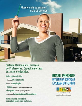Quanto maisescola técnica
                               Entrei na eu ensino,
                            e abri uma porta para
                                      mais eu aprendo.
                                   um futuro melhor.




Sistema Nacional de Formação
de Professores. Capacitando cada
vez mais o educador.
Muito está sendo feito:
 Formação    Pró-Letramento
 Cursos de   capacitação
 Ensino a distância – Universidade Aberta do Brasil
 Programa Gestão da Aprendizagem Escolar
 Programa de   Consolidação das Licenciaturas            www.brasilpresente.gov.br

Juntos, governo, educadores
e sociedade podem fazer muito mais.                        Revista TV Escola | março/abril 2010   27
 