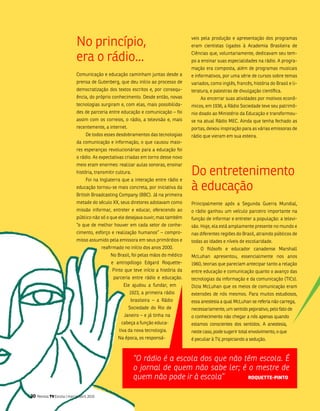 no princípio,                                             veis pela produção e apresentação dos programas
                                                                                       eram cientistas ligados à academia brasileira de

                             era o rádio...                                            Ciências que, voluntariamente, dedicavam seu tem-
                                                                                       po a ensinar suas especialidades na rádio. a progra-
                                                                                       mação era composta, além de programas musicais
                             Comunicação e educação caminham juntas desde a            e informativos, por uma série de cursos sobre temas
                             prensa de gutenberg, que deu início ao processo de        variados, como inglês, francês, história do brasil e li-
                             democratização dos textos escritos e, por consequ-        teratura, e palestras de divulgação científica.
                             ência, do próprio conhecimento. Desde então, novas            ao encerrar suas atividades por motivos econô-
                             tecnologias surgiram e, com elas, mais possibilida-       micos, em 1936, a Rádio sociedade teve seu patrimô-
                             des de parceria entre educação e comunicação – foi        nio doado ao ministério da Educação e transformou-
                             assim com os correios, o rádio, a televisão e, mais       se na atual Rádio mEC. ainda que tenha fechado as
                             recentemente, a internet.                                 portas, deixou inspiração para as várias emissoras de
                                   De todos esses desdobramentos das tecnologias       rádio que vieram em sua esteira.
                             da comunicação e informação, o que causou maio-
                             res esperanças revolucionárias para a educação foi
                             o rádio. as expectativas criadas em torno desse novo
                             meio eram enormes: realizar aulas sonoras, ensinar
                             história, transmitir cultura.
                                   foi na inglaterra que a interação entre rádio e
                                                                                       Do entretenimento
                             educação tornou-se mais concreta, por iniciativa da
                             british broadcasting Company (bbC). Já na primeira
                                                                                       à educação
                             metade do século XX, seus diretores adotavam como         Principalmente após a segunda guerra mundial,
                             missão informar, entreter e educar, oferecendo ao         o rádio ganhou um veículo parceiro importante na
                             público não só o que ele desejava ouvir, mas também       função de informar e entreter a população: a televi-
                             “o que de melhor houver em cada setor de conhe-           são. Hoje, ela está amplamente presente no mundo e
                             cimento, esforço e realização humanos” – compro-          nas diferentes regiões do brasil, atraindo públicos de
                             misso assumido pela emissora em seus primórdios e         todas as idades e níveis de escolaridade.
                                            reafirmado no início dos anos 2000.            o filósofo e educador canadense marshall
                                                no brasil, foi pelas mãos do médico    mcluhan apresentou, essencialmente nos anos
                                                e antropólogo Edgard Roquette-         1960, teorias que pareciam antecipar tanto a relação
                                                 Pinto que teve início a história da   entre educação e comunicação quanto o avanço das
                                                 parceria entre rádio e educação.      tecnologias da informação e da comunicação (tiCs).
                                                      Ele ajudou a fundar, em          Dizia mcluhan que os meios de comunicação eram
                                                         1923, a primeira rádio        extensões de nós mesmos. Para muitos estudiosos,
                                                          brasileira – a Rádio         essa anestesia a qual mcluhan se referia não carrega,
                                                         sociedade do Rio de           necessariamente, um sentido pejorativo, pelo fato de
                                                       Janeiro – e já tinha na         o conhecimento não chegar a nós apenas quando
                                                     cabeça a função educa-            estamos conscientes dos sentidos. a anestesia,
                                                    tiva da nova tecnologia.           neste caso, pode sugerir total envolvimento, o que
                                                    na época, os responsá-             é peculiar à tv, propiciando a sedução.



                                                             “O rádio é a escola dos que não têm escola. É
                                                             o jornal de quem não sabe ler; é o mestre de
                                                             quem não pode ir à escola”       roquEttE-pinto


30   Revista TV Escola | março/abril 2010
 