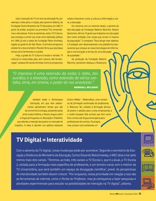 usar a sedução da tv em prol da educação foi, por       amplo e favorecer a arte, a cultura, a informação e, cla-
exemplo, mote para a criação, pelo governo federal, da      ro, a educação.
fundação Centro brasileiro de tv Educativa, em 1967. a          Em sintonia com os mesmos ideais, o gerente de
partir de então, surgiram as primeiras tvs universitá-      tele-educação da fundação Roberto marinho, nelson
rias e educativas. Entre as pioneiras, está a tv Cultura,   santonieri, afirma: “a gente que trabalha com educação
que começou a emitir seu sinal como televisão pública       tem como ambição criar coisas que sirvam à maioria
em 1969, já sob a tutela da fundação Padre anchieta,        da população”. E completa: “Para atingir esse objetivo,
ligada ao governo de são Paulo. o primeiro programa         a fundação vem desenvolvendo uma plataforma edu-
exibido foi o documentário Planeta Terra, que abordava      cacional que coloque as novas tecnologias de informa-
temas como terremotos e vulcões.                            ção e comunicação a serviço de uma educação
    Hoje, a grade da tv Cultura é ampla e variada. “a       de qualidade.”
cultura é a nossa base, pois, sem cultura, não há edu-          Da produção da fundação Roberto
cação”, destaca fernando almeida. Entre os programas        marinho, santonieri destaca o Multicurso



 “O impresso é uma extensão da visão; o rádio, dos
 ouvidos; e a televisão, como extensão de vários sen-
 tidos, teria, em síntese, o poder de nos anestesiar.”
                                                                   marshall mcluhan




                       exibidos estão o Almanaque           Ensino Médio – Matemática, uma iniciati-
                    Educação, em que dois adoles-           va de formação continuada de professores;
                  centes apresentam temas que vão           o Telecurso Tec, voltado à formação técnica
               da economia à ecologia, passando pelas       de jovens e adultos para a área empresarial; e
            artes e pela história; o Nossa Língua, sobre    o recém-lançado Olá, turista!, que tem como
         a língua portuguesa; e o Educação e Trabalho,      foco o ensino de língua estrangeira para
      que aborda a inserção dos jovens no mercado de        profissionais do turismo. os progra-
   trabalho. a ideia é atender um público bastante          mas contam com ambientes vir-




     TV Digital = interatividade
     Com o advento da tv digital, novas mudanças estão por acontecer. segundo o secretário de Edu-
     cação a Distância do ministério da Educação, Carlos Eduardo bielschowsky, o mEC deve criar pelo
     menos mais dois canais. “teremos, ao todo, três canais: a tv Escola 1, que é a atual, a tv Escola
     2, voltada para a formação mais específica de professores, e um terceiro canal com o melhor da
     tv universitária, que será também um espaço de divulgação científica”, prevê. as perspectivas
     de interatividade também devem crescer. “Por enquanto, nossa prioridade em relação a isso são
     as ferramentas de internet, como o Portal do Professor, mas já começamos a fazer pesquisas e
     atividades experimentais para estudar as possibilidades de interação na tv digital”, adianta.


                                                                                                           Revista TV Escola | março/abril 2010   31
 