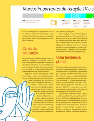 Marcos importantes da relação TV e ed
                                                                                 1950                                  1960                                     19
                             1923 | Surgimento da Rádio Sociedade,                                     1967 | Criação da   1969 | Criação da   1967-1974 |
                             primeira rádio educativa do Brasil                                        Fundação Centro     Fundação Padre      Criação das
                                                                                                       Brasileiro de TV    Anchieta e da       TVs Educativas
                                                                                                       Educativa           TV Cultura como     pelo poder
                                                                                                                           TV pública          público



                             tuais de aprendizagem que complementam as aulas                 cesso de ensino-aprendizagem.”
                             em vídeo com o acompanhamento de tutores e outras                   Desde sua criação até hoje, a tv Escola já passou
                             atividades. “nosso foco é o trabalho em grupo voltado           por algumas mudanças. as mais notáveis referem-se
                             para atividades práticas”, completa o gerente de tele-          à programação. se, no início, havia poucos programas
                             educação da fRm.                                                que eram reprisados muitas vezes, hoje o canal conta
                                                                                             com uma grade bastante variada. um fator fundamen-
                                                                                             tal para isso foi estabelecer parcerias com iniciativas


                             Canal da
                                                                                             semelhantes em outros países, como o canal Encuen-
                                                                                             tro, da argentina, e a nova sur, do Chile, com quem a


                             educação
                                                                                             tv Escola realiza um intercâmbio de programação.



                             atento ao potencial da relação tecnologias eletrônicas-         uma tendência
                                                                                             global
                             educação, o ministério da Educação (mEC) criou a tv
                             Escola com o objetivo de complementar a formação de
                             educadores da rede pública. no ar desde 1996, o canal
                             exibe séries e documentários, além de programas pró-            as iniciativas brasileiras acompanham experiências in-
                             prios, com vistas ao enriquecimento do trabalho dos             ternacionais de televisões educativas como a teachers
                             professores e consequente melhoria do ensino.                   tv, do Reino unido, que também está voltada à forma-
                                   na grade da tv Escola estão programas que pre-            ção e atualização de profissionais da escola. além da
                             tendem instigar a reflexão sobre a prática pedagógica e         transmissão dos programas, ela disponibiliza gratuita-
                             fornecer subsídios relacionados às mais diferentes dis-         mente vídeos e materiais adicionais em seu site – assim
                                            ciplinas. “aproveitamos uma tecnologia com       como as brasileiras tv Cultura e tv Escola também o
                                            a qual nosso público é bem familiarizado – a     fazem. outra iniciativa do Reino unido, ligada à bbC, é
                                                televisão – e a utilizamos para ir além do   a open university, que também disponibiliza seus pro-
                                                 entretenimento”, explica Erico da silvei-   gramas de rádio e tv na internet. isso é uma amostra
                                                 ra, coordenador geral da tv Escola. Ele     da conexão entre as tecnologias de comunicação e da
                                                      argumenta que o próprio costume        tendência em usá-las em favor da educação.
                                                         de relaxar vendo tv pode ser            Entre os nossos vizinhos da américa latina, o
                                                          uma oportunidade para a edu-       já citado canal Encuentro, da argentina, também
                                                         cação e esclarece que o canal       pertence ao ministério da Educação local e tem como
                                                       não realiza mera distribuição de      objetivo transmitir conteúdos educativos e culturais
                                                     audiovisuais para uso em sala de        em produções argentinas e internacionais, além de
                                                    aula: “é um canal de televisão seg-      abordar questões relevantes para todas as regiões do
                                                   mentado sobre e para a educação,          país. Por ser um canal dirigido a um público geral, o
                                                   com o olhar mais atento à educação        Encuentro pretende servir tanto a professores quanto
                                                  formal, ao ambiente escolar e ao pro-      a pais e alunos. além das transmissões televisivas, o


32   Revista TV Escola | março/abril 2010
 
