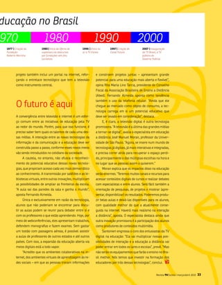 ducação no Brasil
970                          1980                                   1990                              2000
 1977 | Criação da          1980 | Início da Oferta de    1996 | Entra no         1997 | Criação do      2007 | Inauguração
 Fundação                   supletivos via telecursos     ar a TV Escola          Canal Futura           da TV Brasil, a TV
 Roberto Marinho            por fundações sem fins                                                       pública do
                            lucrativos                                                                   Governo Federal.




         projeto também inclui um portal na internet, refor-         e constroem projetos juntas – apresentam grande
         çando o entrelace tecnológico que tem a televisão           potencial para uma educação mais aberta e flexível”,
         como instrumento central.                                   opina Rita maria lino tarcia, presidente do Conselho
                                                                     fiscal da associação brasileira de Ensino a Distância
                                                                     (abed). fernando almeida aponta como tendência


         o futuro é aqui
                                                                     também o uso da telefonia celular. “ainda que ele
                                                                     chegue ao mercado como objeto de consumo, a tec-
                                                                     nologia carrega em si um potencial educativo que
         a convergência entre televisão e internet é um esfor-       deve ser levado em consideração”, destaca.
         ço comum entre as iniciativas de educação pela tv                  E, é claro, a televisão digital é outra tecnologia
         ao redor do mundo. Porém, para que isso funcione, é         promissora. “a televisão é a última das grandes mídias
         preciso saber bem quais os talentos de cada uma des-        a tornar-se digital”, avalia o especialista em educação
         sas mídias. a interação entre as novas tecnologias da       a distância José manuel moran, professor da univer-
         informação e da comunicação e a educação deve ser           sidade de são Paulo. “agora, se insere num mundo de
         construída passo a passo, conforme esses novos meios        tecnologias já digitais, já mais interativas e integradas,
         vão sendo introduzidos no cotidiano da sociedade.           e precisa correr atrás para recuperar o espaço perdi-
              a cautela, no entanto, não ofusca o reconheci-         do, principalmente o das múltiplas escolhas na hora e
         mento do potencial educativo dessas novas tecnolo-          no lugar que as pessoas assim o quiserem.”
         gias, que propiciam acesso cada vez mais democrático               moran explica que os impactos disso na educação
         ao conhecimento. a transmissão por satélites e as bi-       serão enormes. “teremos muitos canais e recursos para
         bliotecas virtuais, entre outras inovações, multiplicam     acessar conteúdos digitais de cursos e realizar debates
         as possibilidades de ampliar as fronteiras da escola.       com especialistas e entre alunos. será fácil também a
         “a aula sai das paredes da sala e ganha o mundo”,           orientação de pesquisas, de projetos e mostrar (apre-
         aposta fernando almeida.                                    sentar, disponibilizar) os resultados. Poderemos produ-
              Única e exclusivamente em razão da tecnologia,         zir belas aulas e deixá-las disponíveis para os alunos,
         alunos que não poderiam se encontrar para discu-            com qualidade melhor do que a atualmente conse-
         tir as aulas podem se reunir para debater entre si e        guida na internet. Haverá mais realismo na interação
         com os professores o que estão aprendendo. Hoje, por        a distância”, aposta. o especialista destaca ainda que
         meio de webconferências, eles apresentam trabalhos,         outra inovação promissora é a participação dos alunos
         defendem monografias e fazem exames. sem gastar             como produtores de conteúdos multimídia.
         um tostão com passagens aéreas, é possível assistir                santonieri engrossa o coro dos entusiastas da tv
         a aulas de professores de outros estados e até outros       digital na educação: “Ela vai multiplicar nossas pos-
         países. Com isso, a expansão da educação aberta via         sibilidades de interação e a educação a distância vai
         meios digitais está a todo vapor.                           poder entrar em todos os lares e escolas”, prevê. “mas
              “acredito que os ambientes colaborativos na in-        não serão os equipamentos que farão o ensino no bra-
         ternet, dos ambientes virtuais de aprendizagem às re-       sil melhor. nós temos que investir na formação dos
         des sociais – em que as pessoas trocam informações          educadores por trás dessas tecnologias”, conclui.


                                                                                                                    Revista TV Escola | março/abril 2010   33
 