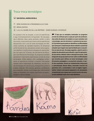 troca-troca tecnológico

         ¾ sUa EsCOla, NOssa EsCOla

         ¹     séRiE DiviDiDa Em 4 PRogRamas DE 20’ CaDa
         `     mÍDias Digitais
         ¦     9, 16, 23 e 30/abR, Às 10h e 14h (REPRisE) - SERãO ExIBIDOS 4 EPISóDIOS

         Em qualquer área de atuação, a troca de experiências       )   é fato que os exemplos mostrados no programa
         é algo incontestavelmente enriquecedor. na educação,       servem de estímulo para a ação por parte do professor,
         não é diferente. vale a pena, portanto, conferir a série   mas antes de pensar em ampliar as suas conexões com
         Sua escola, nossa escola que mostra várias experiências    a tecnologia, que tal estruturar o contexto da sua esco-
         educacionais com o uso de novas tecnologias em dife-       la? O primeiro passo pode ser identificar as dificuldades
         rentes contextos da realidade brasileira. Do amazonas      que ameaçam a implantação desse trabalho e possíveis
         ao Rio grande do sul, educadores contam como supera-       soluções que tragam essa oportunidade para a sua prá-
         ram desafios e transformaram ameaças em oportunida-        tica na sala de aula. Na etapa seguinte, caberia reunir a
         des com apoio da tv Escola, das secretarias de Educa-      equipe de educadores para discutir o que foi apresenta-
         ção e dos núcleos de tecnologia. os programas também       do nas séries e debater sobre a situação da escola. Cada
         apresentam importantes especialistas na área de novas      integrante do grupo pode escrever sobre as dificuldades
         tecnologias, mídias digitais, arte e pedagogia comen-      que encontra para utilizar as novas tecnologias como
         tando as experiências exibidas e trazendo informações      ferramenta pedagógica e as possíveis soluções. a par-
         valiosas sobre implantação de videotecas, uso das no-      tir dos resultados, devem ser estabelecidas metas para
         vas tecnologias em sala de aula, protagonismo juvenil e    a concretização dessas ideias, buscando recursos em
         projeto integrado. Para escolas, gestores e professores    parcerias com a comunidade e com os órgãos respon-
         que pretendem utilizar a tecnologia para interconectar     sáveis. Comece com passos pequenos e vá, aos poucos,
         todas as realidades num espaço significativo de apren-     conquistando esse espaço que transformará a sua esco-
         dizagem, a série é valiosa.                                la num ambiente mais vivo e mais dinâmico.




44 Revista TV Escola | março/abril 2010
 