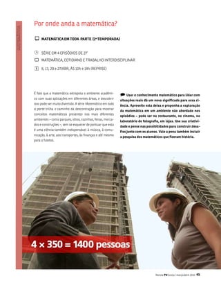 Por onde anda a matemática?

¾ maTEmáTiCa Em TODa PaRTE (2 TEmPORaDa)    a.




¹    séRiE Em 4 EPisóDios DE 27’
`    matEmÁtiCa, CotiDiano E tRabalHo intERDisCiPlinaR

¦    6, 13, 20 e 27/abR, Às 10h e 14h (REPRisE)




é fato que a matemática extrapola o ambiente acadêmi-
                                                             ) Usar o conhecimento matemático para lidar com
co com suas aplicações em diferentes áreas, e descobrir
                                                             situações reais dá um novo significado para essa ci-
isso pode ser muito divertido. a série Matemática em toda
                                                             ência. aproveite esta deixa e proponha a exploração
a parte trilha o caminho da descontração para mostrar
                                                             da matemática em um ambiente não abordado nos
conceitos matemáticos presentes nos mais diferentes
                                                             episódios – pode ser no restaurante, no cinema, no
ambientes – como parques, sítios, cozinhas, feiras, merca-
                                                             laboratório de fotografia, em lojas. Use sua criativi-
dos e construções –, sem se esquecer de pontuar que esta
                                                             dade e pense nas possibilidades para construir desa-
é uma ciência também indispensável à música, à comu-
                                                             fios junto com os alunos. Vale a pena também incluir
nicação, à arte, aos transportes, às finanças e até mesmo
                                                             a pesquisa dos matemáticos que fizeram história.
para o futebol.




                                                                                    Revista TV Escola | março/abril 2010   45
 