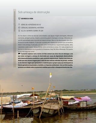 sob ameaça de destruição

¾ Os RiOs E a ViDa

¹    séRiE DE 4 EPisóDios DE 52’
`    CiênCias, gEogRafia, HistóRia
¦    16, 23 e 30/maR e 6/abR, Às 22h


os rios ditam o ritmo da vida das comunidades: suas águas irrigam plantações, oferecem
nutrientes, abrigam portos, movem a economia, geram empregos e energia. Diferentes po-
vos têm aproveitado esses recursos ao longo do tempo. mas os rios não escapam das influ-
ências do mundo moderno. a poluição causada pelo mesmo ser humano que se beneficia
deles é uma ameaça. a poluição, que tem como consequência o aquecimento global, afeta
nascentes e pode causar desequilíbrios, como enchentes ou secas. Em cada programa de
Os rios e a vida destaca-se um grande rio: amazonas, Yang tsé, nilo e mississipi. Por quanto
tempo eles seguirão livres?
) é possível explorar com a turma um fato comum aos cinco rios em destaque: o de
que todos carregam a ameaça de destruição por causa da degradação desencadeada
pelo desenvolvimento econômico e pelo aumento populacional. Explore esse tema pe-
dindo que seus alunos tragam para a sala de aula notícias retiradas de jornais, revistas
ou da internet. sugira que apresentem o material para o grupo e peça que destaquem os
fatores geradores da poluição e, também, os impactos ambientais. Com as informações,
promova um debate sobre as possíveis medidas para evitar o desaparecimento dos rios.




                                                                                   Revista TV Escola | março/abril 2010   49
 