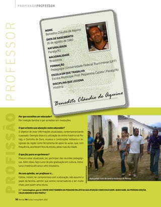 p ro f i s s ão p ro f e s s o r

p ro f i s s ão p r o f e s s o r
                                                                                                        o
                                                                     NOmE
                                                                              Cláudio         de aquin
                                                                     benedito
                                                                              Nas        CimENTO
                                                                      DaTa DE               1960
                                                                                 sto de
                                                                       16 de ago
                                                                                  liDaDE
                                                                           NaTURa
                                                                                    J
                                                                           Paraty/R
                                                                                    liDaDE
                                                                           NaCiONa
                                                                            brasileira                                                                              ff)
                                                                                                                        m                              inense (u
                                                                            fORmaç
                                                                                   ãO                        ederal flu
                                                                                             nive   rsidade f
                                                                                     ia | u
                                                                             Pedagog                                    | Paraty/R
                                                                                                                                   J
                                                                                               Balha
                                                                                    Em qUE TRa         quen ina Calixto
                                                                             EsCOla         l Prof. Pe
                                                                                          unicipa
                                                                              Escola m                      a
                                                                                        a qU   E lECiON
                                                                              DisCiPliN
                                                                               História



                                                                                                            láudio d e Aquino
                                                                                                       C
                                                                               Benedito
                                Por que escolheu ser educador?
                                Por tradição familiar e por acreditar em revoluções.


                                O que orienta sua atuação como educador?
                                o objetivo de levar informações atualizadas, contemporanizando
                                o passado. Exemplo disso é a utilização do centro histórico de Pa-
                                raty, o Caminho do ouro, museus e construções militares e re-
                                ligiosas da região como ferramenta de apoio às aulas, que, com
                                frequência, acontecem fora da escola, pelas ruas da cidade.


                                O que faz para se aprimorar?
                                Procuro estar atualizado, ler, participar das reuniões pedagógi-
                                cas. além disso, faço curso de pós-graduação em cultura, litera-
                                tura e história africana e afro-brasileira.
                                                                                                                fOTOs BENEDiTO DE aqUiNO




                                Na sua opinião, ser professor é...
                                Cobrar, insistir, ter compromisso com a educação, não assumir o                                            Aula pelas ruas do centro histórico de Paraty
                                papel da família, admitir que somos conservadores e ser muito
                                chato, pois quem ama educa.

                                š  tvescola@mec.gov.br | ENViE VOCê TamBém Um PEqUENO RElaTO Da sUa aTUaçãO COmO EDUCaDOR. qUEm saBE, Na PRóxima EDiçãO,
                                COlOCaREmOs O sEU PERfil?


                          50        Revista TV Escola | março/abril 2010
 