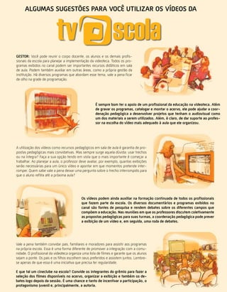 algumas sugestões para você utilizar os vídeos da




gestor: Você pode reunir o corpo docente, os alunos e os demais profis-
sionais da escola para planejar a implementação da videoteca. Todos os pro-
gramas exibidos no canal podem ser importantes recursos didáticos em sala
de aula. Podem também auxiliar em outras áreas, como a própria gestão da
instituição. Há diversos programas que abordam esse tema, vale a pena ficar
de olho na grade de programação.




                                                     É sempre bom ter o apoio de um profissional da educação na videoteca. além
                                                     de gravar os programas, catalogar e montar o acervo, ele pode ajudar a coor-
                                                     denação pedagógica a desenvolver projetos que tenham o audiovisual como
                                                     um dos materiais a serem utilizados. além, é claro, de dar suporte ao profes-
                                                     sor na escolha do vídeo mais adequado à aula que ele organizou.




A utilização dos vídeos como recursos pedagógicos em sala de aula é garantia de pro-
postas pedagógicas mais convidativas. Mas sempre surge aquela dúvida: usar trechos
ou na íntegra? Faça a sua opção tendo em vista que o mais importante é começar a
trabalhar. Ao planejar a aula, o professor deve avaliar, por exemplo, quantas exibições
serão necessárias para um único vídeo e apontar em que momentos pretende inter-
romper. Quem sabe vale a pena deixar uma pergunta sobre o trecho interrompido para
que o aluno reflita até a próxima aula?




                                            os vídeos podem ainda auxiliar na formação continuada de todos os profissionais
                                            que fazem parte da escola. os diversos documentários e programas exibidos no
                                            canal são fontes de pesquisa e rendem debates sobre os diferentes campos que
                                            compõem a educação. Nas reuniões em que os professores discutem coletivamente
                                            as propostas pedagógicas para suas turmas, a coordenação pedagógica pode prever
                                            a exibição de um vídeo e, em seguida, uma roda de debates.




Vale a pena também convidar pais, familiares e moradores para assistir aos programas
na própria escola. Essa é uma forma diferente de promover a integração com a comu-
nidade. O profissional da videoteca organiza uma lista de filmes e garante que os alunos
sejam a ponte. Os pais e os filhos escolhem seus preferidos e assistem juntos. Lembre-
se apenas de que essa é uma iniciativa que precisa ter regularidade.

e que tal um cineclube na escola? convide os integrantes do grêmio para fazer a
seleção dos filmes disponíveis no acervo, organizar a exibição e também os de-
bates logo depois da sessão. É uma chance e tanto de incentivar a participação, o           Revista TV Escola | março/abril 2010
protagonismo juvenil e, principalmente, a autoria.
 