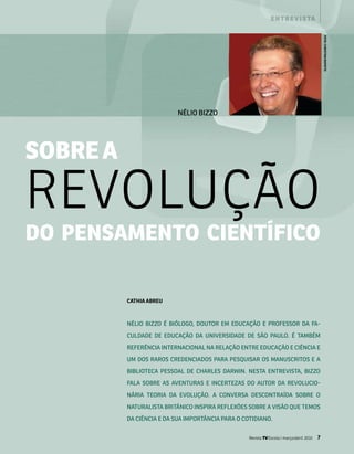 e n t r e v i s ta




                                                                                              fOTO: ChRisTiNa RUfaTTO
                           NélIo BIzzo




sobrE a

REvolução
do pEnsamEnto ciEntífico

          CaThia aBREU



          Nélio Bizzo é Biólogo, doutor em educação e professor da fa­

          culdade de educação da uNiversidade de são paulo. é tamBém

          referêNcia iNterNacioNal Na relação eNtre educação e ciêNcia e

          um dos raros credeNciados para pesquisar os maNuscritos e a

          BiBlioteca pessoal de charles darwiN. Nesta eNtrevista, Bizzo

          fala soBre as aveNturas e iNcertezas do autor da revolucio­

          Nária teoria da evolução. a coNversa descoNtraída soBre o

          Naturalista BritâNico iNspira reflexões soBre a visão que temos

          da ciêNcia e da sua importâNcia para o cotidiaNo.


                                                   Revista TV Escola | março/abril 2010   7
 
