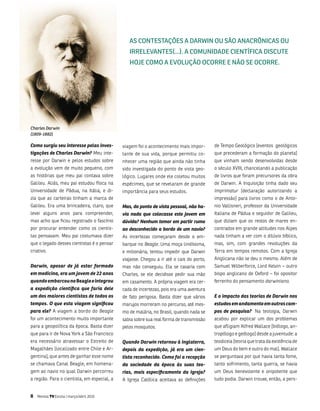 AS CoNTESTAçõES A DArwIN ou São ANACrôNICAS ou
                                                IrrElEVANTES(...). A CoMuNIDADE CIENTífICA DISCuTE
                                                HojE CoMo A EVolução oCorrE E Não SE oCorrE.




Charles Darwin
(1809-1882)

Como surgiu seu interesse pelas inves­       viagem foi o acontecimento mais impor-       de tempo geológico [eventos geológicos
tigações de Charles Darwin? meu inte-        tante de sua vida, porque permitiu co-       que precederam a formação do planeta]
resse por Darwin e pelos estudos sobre       nhecer uma região que ainda não tinha        que vinham sendo desenvolvidas desde
a evolução vem de muito pequeno, com         sido investigada do ponto de vista geo-      o século Xviii, chancelando a publicação
as histórias que meu pai contava sobre       lógico. lugares onde ele coletou muitos      de livros que foram precursores da obra
galileu. aliás, meu pai estudou física na    espécimes, que se revelaram de grande        de Darwin. a inquisição tinha dado seu
universidade de Pádua, na itália, e di-      importância para seus estudos.               Imprimatur [declaração autorizando a
zia que as carteiras tinham a marca de                                                    impressão] para livros como o de anto-
galileu. Era uma brincadeira, claro, que     Mas, do ponto de vista pessoal, não ha­      nio vallisneri, professor da universidade
levei alguns anos para compreender,          via nada que colocasse este jovem em         italiana de Pádua e seguidor de galileu,
mas acho que ficou registrado o fascínio     dúvida? Nenhum temor em partir rumo          que diziam que os restos de mares en-
por procurar entender como os cientis-       ao desconhecido a bordo de um navio?         contrados em grande altitudes nos alpes
tas pensavam. meu pai costumava dizer        as incertezas começaram desde o em-          nada tinham a ver com o dilúvio bíblico,
que o legado desses cientistas é o pensar    barque no Beagle. uma moça lindíssima,       mas, sim, com grandes revoluções da
criativo.                                    e milionária, tentou impedir que Darwin      terra em tempos remotos. Com a igreja
                                             viajasse. Chegou a ir até o cais do porto,   anglicana não se deu o mesmo. além de
Darwin, apesar de já estar formado           mas não conseguiu. Ela se casaria com        samuel Wilberforce, lord Kelvin – outro
em medicina, era um jovem de 22 anos         Charles, se ele decidisse pedir sua mão      bispo anglicano de oxford – foi opositor
quando embarcou no Beagle e integrou         em casamento. a própria viagem era cer-      ferrenho do pensamento darwiniano.
a expedição científica que faria dele        cada de incertezas, pois era uma aventura
um dos maiores cientistas de todos os        de fato perigosa. basta dizer que vários     E o impacto das teorias de Darwin nos
tempos. O que esta viagem significou         marujos morreram no percurso, até mes-       estudos em andamento em outros cam­
para ele? a viagem a bordo do Beagle         mo de malária, no brasil, quando nada se     pos de pesquisa? na teologia, Darwin
foi um acontecimento muito importante        sabia sobre sua real forma de transmissão    acabou por explicar um dos problemas
para a geopolítica da época. basta dizer     pelos mosquitos.                             que afligiam alfred Wallace [biólogo, an-
que para ir de nova York a são francisco                                                  tropólogo e geólogo] desde a juventude: a
era necessário atravessar o Estreito de      Quando Darwin retornou à Inglaterra,         teodiceia [teoria que trata da existência de
magalhães [localizado entre Chile e ar-      depois da expedição, já era um cien­         um Deus do bem e outro do mal]. Wallace
gentina], que antes de ganhar esse nome      tista reconhecido. Como foi a recepção       se perguntava por que havia tanta fome,
se chamava Canal beagle, em homena-          da sociedade da época às suas teo­           tanto sofrimento, tanta guerra, se havia
gem ao navio no qual Darwin percorreu        rias, mais especificamente da Igreja?        um Deus benevolente e onipotente que
a região. Para o cientista, em especial, a   a igreja Católica aceitava as definições     tudo podia. Darwin trouxe, então, a pers-


8   Revista TV Escola | março/abril 2010
 