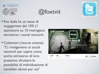 @foxtvit
• Fox Italia ha un tasso di
engagement del 10% (1
spettatore su 10 interagisce
attraverso i social network
• Colantoni (risorse umane):
“Ci rivolgeremo ai social
network per capire come
anche attraverso di loro
possiamo sfruttare le
possibilità di individuazione di
candidati idonei per noi”
 