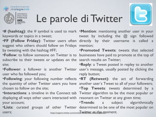 Le parole di Twitter
•# (hashtag): the # symbol is used to mark
keywords or topics in a tweet;
•FF (Follow Friday): Twitter users often
suggest who others should follow on Fridays
by tweeting with the hashtag #FF;
•Follow: to follow someone on Twitter is to
subscribe to their tweets or updates on the
site;
•Follower: a follower is another Twitter
user who fas followed you;
•Following: your following number reflects
the quantity of other Twitter users you have
chosen to follow on the site;
•Interactions: a timeline in the Connect tab
displaying all ways other users interacted with
your account;
•Lists: curated groups of other Twitter
users;
•Mention: mentioning another user in your
tweet by including the @ sign followed
directly by their username is called a
mention;
•Promoted Tweets: tweets that selected
businesses have paid to promote at the top of
search results on Twitter;
•Reply: a Tweet posted in repley to another
user’s message, usually posted by clicking the
reply button;
•RT (Retweet): the act of forwarding
another user’s Tweet to all of your followers;
•Top Tweets: tweets determined by a
Twitter algorithm to be the most popular or
resonant on Twitter at any given time;
•Trends: a subject algorithmically
determined to be one of the most popular on
Twitter at the moment.https://support.twitter.com/articles/166337-the-twitter-glossary
 