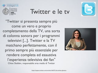 Twitter e le tv
https://support.twitter.com/articles/166337-the-twitter-glossary
“Twitter si presenta sempre più
come un vero e proprio
completamento della TV, una sorta
di colonna sonora per i programmi
televisivi [...]. Twitter e la TV
matchano perfettamente, con il
primo sempre più essenziale per
rendere completa ed esaustiva
l’esperienza televisiva dei fan”
Chloe Sladden, responsabile area media di Twitter
 