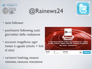 @Rainews24
• tanti follower
• pochissimi following, tutti
giornalisti della redazione
• account megafono: ogni
tweet è uguale (titolo + link
al sito)
• rarissimi hashtag, nessun
retweet, nessuna menzione
 