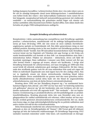 13 
fackliga kampens huvudfåra. I arbetarrörelsen fördes den i viss mån vidare som en 
för sitt liv ständigt kämpande rännil inom bildningsrörelsen. I samhällsdebatten 
som helhet levde den vidare i den kulturradikala traditionen inom ramen för en 
löst hängande, marginaliserad kulturell motsatsställning gentemot det etablerade 
samhället – en motsatsställning där gränslinjen mellan höger och vänster och 
mellan samhällets olika klassintressen förblev mycket diffus. Som sådan skulle den 
fortsätta att prägla 1900-talskapitalismens andliga liv. 
Exemplet Strindberg och arbetarrörelsen 
Komplexiteten i detta sammanhang kan exemplifieras med Strindbergs upphöjda 
position i arbetarrörelsen, manifesterade vid de mäktiga hyllingsdemonstratio-nerna 
på hans 60-årsdag 1909, där inte minst de mest radikala Stormklocke-ungdomarna 
spelade en framträdande roll. Den äldre generationen intog en mer 
måttfull position. Branting visste ju lite mer konkret vari Strindbergs position som 
”samhällets fiende” bestått. Som 80-talsradikal konstnärsbohem hade Strindbergs 
varierat temat om hur Kapitalet och Tekniken slet upp Sverige ur det friska och 
sunda bondesamhället och kastade ut dess folk i en massproduktion utan fäste i 
människornas behov. Följden var alienation – disharmoni, stress och flykt till 
konstlade njutningar. Hans radikalism i romaner som Röda rummet och Det nya 
riket bestod främst i angrepp på tronen, altaret och byråkratin. I övrigt stod 
Strindberg främmande för arbetarrörelsen, och hans övergång på 1890-talet från 
social kritik till elitistisk subjektivism gick tämligen friktionsfritt. Då blev tidens 
onda den straffande gudens verk för att rena människan från synd och vägen till 
frihet en individuell skapelseakt som stod öppen bara för den andliga eliten. Han 
var ju ingalunda ensam om denna nietzscheanska vändning bland tidens 
kulturradikaler. Deras samhällskritik var granne med den mest gränslösa indivi-duella 
allmaktsdrömmar (också detta hade sitt eko bland de ungsocialistiska 
arbetarbohemerna, som kom att dyrka Stirners extremindividualism). 
Branting skrev 1902 om hur Strindberg draperat sig i ”en sentimental barn-kammarreligions 
hela attiralj”, och 1907 om hur han med ”en bedrövlig tankeröra 
och gallimatias” placerat sig ”på det beståendes sida mot kritikens och det var-dandes 
nydanande och trots allt segrande kraft”. ”Det vardande” – det var kapita-lismens 
revolutionering av produktivkrafterna och församhälleligande av produk-tionsförhållandena. 
Branting placerade detta inte som föremålet utan som ut-gångspunkten 
för radikal samhällskritik och reformer, vilket innebar att han mar-kerade 
avstånd gentemot alienationsdiskursens civilisationskritik. Det var, skulle 
man kunna säga, en slags självständighetsförklaring för en politisk radikalism med 
andra värden och mål än den civilisationskritiska. 
Detta förstummade emellertid inte arbetarrörelsens hyllningar några år senare, 
påhejade av den s.k. Strindbergsfejden då ”titanen” i Blå Tornet gick till våldsamt 
angrepp på hela det kulturella etablissemanget. På Strindbergs begravning 1912 
samlades tusentals människor under röda fanor, och manifesterade en återupp- 
 