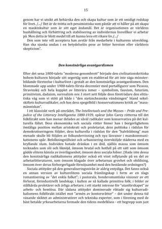 15 
genom har vi utsikt att behärska den och skapa kultur som är ett smidigt redskap 
för livet. /.../ Det är de trötta och pessimistiska som påstår att vi håller på att skapa 
en maskinkultur som är sitt eget ändamål. Det är organisationen av världens 
hushållning och förbättring och stabilisering av individernas livsvillkor vi arbetar 
på. Men detta är blott medel till att kunna leva ett rikare liv./.../ 
Den som inte vill acceptera han avstår från medarbete i kulturens utveckling. 
Han ska sjunka undan i en betydelselös pose av bitter heroism eller världsvis 
skepticism”. 
Den konstnärliga avantgardismen 
Efter det sena 1800-talets ”moderna genombrott” började den civilisationskritiska 
bohem-kulturen började sitt segertåg som en etablerad för att inte säga mönster-bildande 
företeelse i kulturlivet i gestalt av den konstnärliga avantgardismen. Den 
blommade upp under 1900-talets första decennier med portalfigurer som Picasso, 
Stravinskij och hela kopplet av litterära ismer – symbolism, fauvism, futurism, 
primitivism, dadaism, surrealism osv. I stort sett följde dess företrädare den elitis-tiska 
väg som vi stött på både i ”den nietzscheanska vändningen” bland sekel-skiftets 
kulturradikaler, och hos dess spegelbild i konservatismens kritik av ”mass-människan”. 
I ett klassiskt verk på området, The Intellectuals and the Masses – Pride and Pre-judice 
of the Litterary Intelligentia 1880-1939, spårar John Carey rötterna till det 
folkförakt som han menar delades av såväl radikaler som konservativa på det kul-turella 
fältet. Dess ekonomiska och sociala rötter finner han i borgerlighetens 
ömtåliga position mellan aristokrati och proletariat, dess politiska i rädslan för 
demokratiseringens följder, dess kulturella i rädslan för den ”halvbildning” man 
menade skulle bli följden av folkundervisning och nya läsvanor i masskommuni-kationens 
spår. Befolkningstillväxt och urbanisering översköljde städerna med en 
kryllande slum. Individen hotade dränkas i en död, själlös massa som ömsom 
tecknades som slö och liknöjd, ömsom brutal och hotfull på ett sätt som ömsom 
gödde elitens känsla av överlägsenhet, ömsom dess sociala fobier. (Hade inte dessa 
den konstnärliga radikalismens attityder också ett visst inflytande på en del av 
arbetarlitteraturen, som ömsom klagade över arbetarnas grovhet och obildning, 
ömsom över deras förborgerligade förnöjsamhet med den bestående ordningen?) 
Sociala attityder på den generaliseringsnivån är aldrig entydiga. Det fanns också 
en annan version av kulturelitens sociala främlingskap i form av en slags 
romantisering av ”det enkla folket”; i pastorala, bonderomantiska visioner av ett 
förlorat, förindustriellt landskap; i kulten av så kallade primitiva folk; i bilder av 
stålhårda proletärer och ärliga arbetare; i ett starkt intresse för ”utanförskapet” av 
arbets- och hemlösa. Där sådana attityder dominerade riktade sig kulturradi-kalismens 
folkförakt istället mot ”armén av kontorsråttor” – det under denna tid 
växande skiktet av administratörer och tekniska experter, som i förening med de 
bäst betalde yrkesarbetarna formade den tidens medelklass - ett begrepp som just 
 