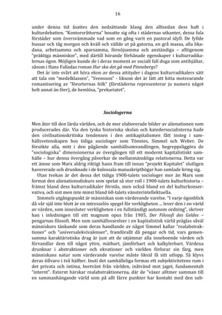 16 
under denna tid åsattes den nedsättande klang den alltsedan dess haft i 
kulturdebatten. ”Kontorsråttorna” bosatte sig ofta i städernas utkanter, dessa fula 
förstäder som översvämmade vad som en gång varit en pastoral idyll. De fyllde 
bussar och tåg morgon och kväll och vällde ut på gatorna, en grå massa, alla lika-dana, 
arbetsamma och sparsamma, förnöjsamma och anständiga – alltigenom 
”präktiga människor”, med därtill hörande förhånade egenskaper i kulturradika-lernas 
ögon. Möjligen kunde de i deras moment av socialt fall duga som antihjältar, 
såsom i Hans Falladas roman Hur ska det gå med Pinnebergs? 
Det är inte svårt att höra ekon av dessa attityder i dagens kulturradikalers sätt 
att tala om ”medelklassen”, ”Svensson” - liksom det är lätt att hitta motsvarande 
romantisering av ”förorternas folk” (förstäderna representerar ju numera något 
helt annat än förr), de hemlösa, ”prekariatet”. 
Sociologerna 
Men åter till den lärda världen, och de mer elaborerade bilder av alienationen som 
producerades där. Via den tyska historiska skolan och katedersocialisterna hade 
den civilisationskritiska tendensen i den antikapitalismen fått insteg i sam-hällsvetenskapen 
hos tidiga sociologer som Tönnies, Simmel och Weber. De 
försökte alla, mitt i den pågående samhällsomvandlingen, begreppsliggöra de 
”sociologiska” dimensionerna av övergången till ett modernt kapitalistiskt sam-hälle 
– hur denna övergång påverkar de mellanmänskliga relationerna. Detta var 
ett ämne som Marx aldrig riktigt hann fram till innan ”projekt Kapitalet” slutligen 
havererade och drunknade i de kolossala manuskripthögar han samlade kring sig. 
Utan tvekan är det dessa det tidiga 1900-talets sociologer mer än Marx som 
format den alienationsdiskurs som spelat så stor roll i 1900-talets kulturhistoria – 
främst bland dess kulturradikaler förstås, men också bland en del kulturkonser-vativa, 
och sist men inte minst bland 60-talets vänsterintellektuella. 
Simmels utgångspunkt är människan som värderande varelse. ”I varje ögonblick 
då vår själ inte blott är en intresselös spegel för verkligheten ... lever den i en värld 
av värden, som innesluter verkligheten i en fullständigt autonom ordning”, skriver 
han i inledningen till sitt magnum opus från 1905, Der Filosofi des Geldes – 
pengarnas filosofi. Men som samhällsvarelser i en kapitalistisk värld präglas såväl 
människors tänkande som deras handlande av något Simmel kallar ”realabstrak-tioner” 
och ”universalekvivalenser”, framförallt då pengar och tid, vars gemen-samma 
karaktäristiska drag är just att de utjämnar alla inneboende värden och 
förvandlar dem till något yttre, mätbart, jämförbart och kalkylerbart. Värdena 
drunknar i abstraktioner och ekvationer och världen förlorar sin färg, men 
människans natur som värderande varelse måste likväl få sitt utlopp. Så klyvs 
deras tillvaro i två hälfter. Inuti det samhälleliga formas ett subjektivitetens rum i 
det privata och intima, bortvänt från världen, inåtvänd mot jaget, fundamentalt 
”internt”. Externt härskar realabstraktionerna, där de ”växer alltmer samman till 
en sammanhängande värld som på allt färre punkter har kontakt med den sub- 
 