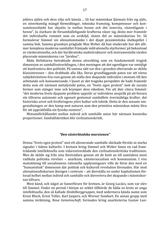 17 
jektiva själen och dess vilja och känsla ... Så har människan fjärmats från sig själv, 
en oöverkomlig mängd förmedlingar, tekniska framsteg, kompetenser och kon-sumtionsobjekt 
har skjutits in mellan henne och det innersta, väsentligaste i 
henne”. Ju starkare de församhälleligande krafterna växer sig, desto mer framstår 
det individuella rummet som en avskiljd, sluten del av människornas liv. Så 
formulerar Simmel sin alienationstanke i det djupt pessimistiska slutkapitlet i 
samma bok. Samma grundsyn präglade Max Weber då han studerade hur det allt-mer 
komplexa moderna samhället främjade målrationella styrformer på bekostnad 
av värderationella, och där byråkratiska maktstrukturer och instrumentella värden 
placerade människorna i en ”järnbur”. 
Båda författarna betraktade denna utveckling som en fundamentalt tragisk 
dimension av samhällsutvecklingen, i den meningen att det egentligen var omöjligt 
att konfrontera den politiskt. På samma sätt var den i grunden oberoende av skilda 
klassintressen – den drabbade alla lika. Deras grundläggande patos var att värna 
subjektivitetens fria rum genom att ställa den skapande individen i motsats till den 
arbetande och konsumerande. I ljuset av det tragiska perspektiv de hade framstår 
detta som ett närmast metafysiskt patos, en ”livets egen protest” mot de sociala 
former som stänger inne och krymper dess rikedom. För att åter citera Simmel: 
”det moderna livets djupaste problem uppstår ur individens anspråk på att bevara 
sin tillvaros autonomi och egenart gentemot samhällets övermäktiga krafter, det 
historiska arvet och livsföringens yttre kultur och teknik. Detta är den senaste om-gestaltningen 
av den kamp mot naturen som den primitiva människan måste föra 
för att upprätthålla sin fysiska existens”. 
Motsatsförhållandet mellan individ och samhälle antar här närmast kosmiska 
proportioner. Samhällskritiken blir civilisationskritik. 
”Den västerländska marxismen” 
Denna ”livets egen protest” mot ett alienerande samhälle skickade förstås ut starka 
signaler i tidens kulturliv. I kretsen kring Simmel och Weber fanns en rad fram-trädande 
intellektuella som vidareutvecklade den civilisationskritiska traditionen. 
Men de skilde sig från sina företrädare genom att de knöt an till samtidens mest 
radikala politiska rörelser – anarkism, vänstersocialism och kommunism. I viss 
motsättning till socialismens rationella upplysningsarv ville de förse den med en 
”humanistisk” dimension där politisk och kulturell revolution förenades. Här stod 
alienationsdiskursen återigen i centrum – att återställa en under kapitalismen för-lorad 
helhet mellan individ och samhälle och återerövra det skapande i människor-nas 
tillvaro. 
Mest känd, och något av banerförare för kretsen, är Georg Lucács, som var elev 
till Simmel. Under en period i början av seklet tillhörde de båda en krets av unga 
intellektuella, den så kallade Heidelberggruppen, med sedermera kända namn som 
Ernst Bloch, Ernst Toller, Karl Jaspers, och Werner Sombart. En annan grupp med 
samma inriktning, Neue Gemeinschaft, formades kring anarkisterna Gustav Lan- 
 