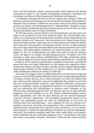 18 
dauer och Erich Muhsam. Samma sammanvävning mellan kulturell och politisk 
revolutionism finner vi i det samtida intellektuella avantgardet i Ryssland, med 
företrädare som Malevitj, Tatlin, Majakovskij, Chlebnikov och Bogdanov. 
I världskrigets efterspel fick flera av dem ett tragiskt slut. Landauer, Toller och 
Muhsam, som satt med i ledningen för den kortlivade socialistiska rådsrepubliken i 
München 1918, mördades av frikårister och nazister. Även Lucács intog en ledande 
position som kultur- och utbildningsminister i rådsrepubliken i Budapest samma 
år, men lyckades undkomma kontrarevolutionen genom att fly till Wien. De ryska 
futuristerna dukade under för Stalins förföljelser. 
År 1923 gav Lucács ut boken Historia och klassmedvetande, som kan anses vara 
något av ett portalverk för det Perry Anderson kallat ”den västerländska marx-ismen”, 
dvs. en gentemot den kommunistiska ortodoxin kritisk tankeriktning som 
försökte vitalisera och ”humanisera” det marxistiska arvet. I boken förenar Lucács 
teman hos Hegel och Marx (alienation och varufetischism) med inslag från Webers 
idéer kring den instrumentella rationalitetens järnbur till just en sådan kulturell, 
för att inte säga existentiell civilisationskritik som sedermera kommit att få så stor 
betydelse i den kulturradikala traditionen. En viktig förmedlare av dessa tanke-gångar 
var den s.k. Frankfurtskolan, för vilken man med viss rätt kan utnämna 
Lucács till något av en anfader. Socialforskningsinstitutet i Frankfurt, som 1931 
övertogs av några unga radikala samhällsforskare från olika akademiska discip-liner, 
ägnade drygt tio år åt att studera modernitetens innebörder och – framförallt 
– orsakerna till det moderna kapitalistiska samhällets katastrofala sammanbrott 
genom fascismen och kriget. Slutpunkten var den kanske mest magistrala civilisa-tionskritiska 
diagnos som gjorts av detta samhälle i all dess tragiska obönhörlighet, 
Upplysningens dialektik av Max Horkheimer och Theodor Adorno, skrivet under 
andra världskrigets mörkaste år i början av 1940-talet. 
Som något av bryggan mellan Frankfurt-filosoferna och 68-rörelsen fungerade 
en annan av de från Nazityskland flyktade forskarna från socialforskningsinstitutet 
i Frankfurt, Herbert Marcuse. En av tidens bestsellers var hans 1964 utgivna bok 
Den endimensionella människan, som på ett slagkraftigt sätt samlade en rad tema 
från den civilisationskritiska tradition vi följt alltsedan 1800-talet: avhumanise-ringen 
av samhället i spåren av kapitalistisk ekonomi och massindustriell tekno-logi 
och själlösheten och förflackningen av kulturen under inflytande av den 
kommersiella underhållningsbranschen. Vad Marcuse lade till var några politiska 
byggstenar. Den ena handlade om hur den rådande samhällsordningen numera 
kunde upprätthållas utan våld och öppet förtryck, där han myntade begreppet 
”repressiv tolerans”: demokratin i den utvecklade kapitalistiska världen var en 
chimär som upprätthölls genom att rätten för oliktänkande att fritt yttra sig 
kombinerades med inskränkningar i varje möjlighet för dem att omsätta ord i 
handling, och genom att dränka och marginalisera dem i populärkulturens sam-hällsbevarande, 
massmediala brus. Marcuses andra politiska tes var att arbetar-klassen 
tämjts av välfärd och underhållning, och förlorat sin roll som antikapitalis-tisk 
kraft. I det moderna samhället skulle den rollen istället fyllas av de intellek-tuella, 
framförallt då den studerande ungdomen. Dess ”revolutionära” roll skulle 
inte minst ta sig uttryck i förnyade, ”alternativa” livsformer där särskilt ett friare 
 