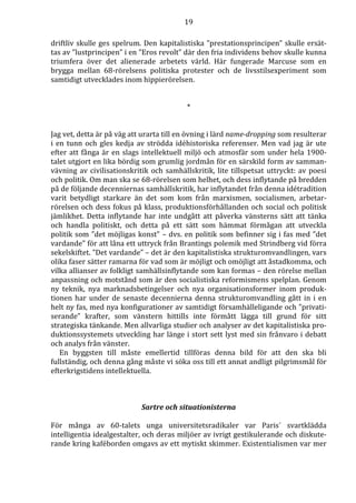19 
driftliv skulle ges spelrum. Den kapitalistiska ”prestationsprincipen” skulle ersät-tas 
av ”lustprincipen” i en ”Eros revolt” där den fria individens behov skulle kunna 
triumfera över det alienerade arbetets värld. Här fungerade Marcuse som en 
brygga mellan 68-rörelsens politiska protester och de livsstilsexperiment som 
samtidigt utvecklades inom hippierörelsen. 
* 
Jag vet, detta är på väg att urarta till en övning i lärd name-dropping som resulterar 
i en tunn och gles kedja av strödda idéhistoriska referenser. Men vad jag är ute 
efter att fånga är en slags intellektuell miljö och atmosfär som under hela 1900- 
talet utgjort en lika bördig som grumlig jordmån för en särskild form av samman-vävning 
av civilisationskritik och samhällskritik, lite tillspetsat uttryckt: av poesi 
och politik. Om man ska se 68-rörelsen som helhet, och dess inflytande på bredden 
på de följande decenniernas samhällskritik, har inflytandet från denna idétradition 
varit betydligt starkare än det som kom från marxismen, socialismen, arbetar-rörelsen 
och dess fokus på klass, produktionsförhållanden och social och politisk 
jämlikhet. Detta inflytande har inte undgått att påverka vänsterns sätt att tänka 
och handla politiskt, och detta på ett sätt som hämmat förmågan att utveckla 
politik som ”det möjligas konst” – dvs. en politik som befinner sig i fas med ”det 
vardande” för att låna ett uttryck från Brantings polemik med Strindberg vid förra 
sekelskiftet. ”Det vardande” – det är den kapitalistiska strukturomvandlingen, vars 
olika faser sätter ramarna för vad som är möjligt och omöjligt att åstadkomma, och 
vilka allianser av folkligt samhällsinflytande som kan formas – den rörelse mellan 
anpassning och motstånd som är den socialistiska reformismens spelplan. Genom 
ny teknik, nya marknadsbetingelser och nya organisationsformer inom produk-tionen 
har under de senaste decennierna denna strukturomvandling gått in i en 
helt ny fas, med nya konfigurationer av samtidigt församhälleligande och ”privati-serande” 
krafter, som vänstern hittills inte förmått lägga till grund för sitt 
strategiska tänkande. Men allvarliga studier och analyser av det kapitalistiska pro-duktionssystemets 
utveckling har länge i stort sett lyst med sin frånvaro i debatt 
och analys från vänster. 
En byggsten till måste emellertid tillföras denna bild för att den ska bli 
fullständig, och denna gång måste vi söka oss till ett annat andligt pilgrimsmål för 
efterkrigstidens intellektuella. 
Sartre och situationisterna 
För många av 60-talets unga universitetsradikaler var Paris´ svartklädda 
intelligentia idealgestalter, och deras miljöer av ivrigt gestikulerande och diskute-rande 
kring kaféborden omgavs av ett mytiskt skimmer. Existentialismen var mer 
 