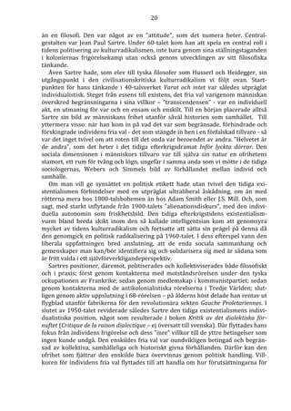 20 
än en filosofi. Den var något av en ”attitude”, som det numera heter. Central-gestalten 
var Jean Paul Sartre. Under 60-talet kom han att spela en central roll i 
tidens politisering av kulturradikalismen, inte bara genom sina ställningstaganden 
i koloniernas frigörelsekamp utan också genom utvecklingen av sitt filosofiska 
tänkande. 
Även Sartre hade, som elev till tyska filosofer som Husserl och Heidegger, sin 
utgångspunkt i den civilisationskritiska kulturradikalism vi följt ovan. Start-punkten 
för hans tänkande i 40-talsverket Varat och intet var således utpräglat 
individualistisk. Steget från essens till existens, det fria val varigenom människan 
överskred begränsningarna i sina villkor – ”transcendensen” - var en individuell 
akt, en utmaning för var och en ensam och enskilt. Till en början placerade alltså 
Sartre sin bild av människans frihet utanför såväl historien som samhället. Till 
yttermera visso: när han kom in på vad det var som begränsade, förhindrade och 
förskingrade individens fria val - det som stängde in hen i en förfalskad tillvaro - så 
var det inget tvivel om att roten till det onda var beroendet av andra. ”Helvetet är 
de andra”, som det heter i det tidiga efterkrigsdramat Inför lyckta dörrar. Den 
sociala dimensionen i människors tillvaro var till själva sin natur en ofrihetens 
stamort, ett rum för tvång och lögn, ungefär i samma anda som vi mötte i de tidiga 
sociologernas, Webers och Simmels bild av förhållandet mellan individ och 
samhälle. 
Om man vill ge synsättet en politisk etikett hade utan tvivel den tidiga exi-stentialismen 
förbindelser med en utpräglat ultraliberal åskådning, om än med 
rötterna mera hos 1800-talsbohemen än hos Adam Smith eller J.S. Mill. Och, som 
sagt, med starkt inflytande från 1900-talets ”alienationsdiskurs”, med den indivi-duella 
autonomin som friskhetsbild. Den tidiga efterkrigstidens existentialism-vurm 
bland breda skikt inom den så kallade intelligentsian kom att genomsyra 
mycket av tidens kulturradikalism och fortsatte att sätta sin prägel på denna då 
den genomgick en politisk radikalisering på 1960-talet. I dess efterspel vann den 
liberala uppfattningen bred anslutning, att de enda sociala sammanhang och 
gemenskaper man kan/bör identifiera sig och solidarisera sig med är sådana som 
är fritt valda i ett självförverkligandeperspektiv. 
Sartres positioner, däremot, politiserades och kollektiviserades både filosofiskt 
och i praxis; först genom kontakterna med motståndsrörelsen under den tyska 
ockupationen av Frankrike; sedan genom medlemskap i kommunistpartiet; sedan 
genom kontakterna med de antikolonialistiska rörelserna i Tredje Världen; slut-ligen 
genom aktiv uppslutning i 68-rörelsen – på ålderns höst delade han rentav ut 
flygblad utanför fabrikerna för den revolutionära sekten Gauche Proletariennes. I 
slutet av 1950-talet reviderade således Sartre den tidiga existentialismens indivi-dualistiska 
position, något som resulterade i boken Kritik av det dialektiska för-nuftet 
(Critique de la raison dialectique – ej översatt till svenska). Där flyttades hans 
fokus från individens frigörelse och dess ”inre” villkor till de yttre betingelser som 
ingen kunde undgå. Den enskildes fria val var oundvikligen betingad och begrän-sad 
av kollektiva, samhälleliga och historiskt givna förhållanden. Därför kan den 
ofrihet som fjättrar den enskilde bara övervinnas genom politisk handling. Vill-koren 
för individens fria val flyttades till att handla om hur förutsättningarna för 
 