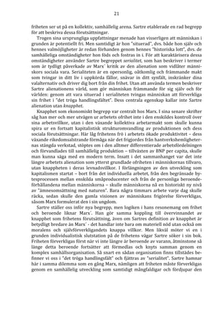 21 
friheten ser ut på en kollektiv, samhällelig arena. Sartre etablerade en rad begrepp 
för att beskriva dessa förutsättningar. 
Trogen sina ursprungliga uppfattningar menade han visserligen att människan i 
grunden är potentiellt fri. Men samtidigt är hon ”situerad”, dvs. både hon själv och 
hennes valmöjligheter är redan förhanden genom hennes ”historiska lott”, dvs. de 
samhälleliga omständigheter hon föds och fostras in i. För att karaktärisera dessa 
omständigheter använder Sartre begreppet serialitet, som han beskriver i termer 
som är tydligt påverkade av Marx´ kritik av den alienation som vidlåter männi-skors 
sociala vara. Serialiteten är en opersonlig, oåtkomlig och främmande makt 
som tvingar in ditt liv i uppkörda fållor, snävar in ditt synfält, inskränker dina 
valalternativ och driver dig bort från din frihet. Utan att använda termen beskriver 
Sartre alienationens värld, som gör människan främmande för sig själv och för 
världen: genom att vara situerad i serialiteten tvingas människan att förverkliga 
sin frihet i ”det tröga handlingsfältet”. Dess centrala egenskap kallar inte Sartre 
alienation utan knapphet. 
Knapphet som ekonomiskt begrepp var centralt hos Marx. I sina senare skrifter 
såg han mer och mer utvägen ur arbetets ofrihet inte i den enskildes kontroll över 
sina arbetsvillkor, utan i den växande kollektiva arbetarmakt som skulle kunna 
spira ur en fortsatt kapitalistisk strukturomvandling av produktionen och dess 
sociala förutsättningar. Här låg frihetens frö i arbetets ökade produktivitet – dess 
växande rikedomsalstrande förmåga när det frigjordes från hantverkshemligheter-nas 
stängda verkstad, stöptes om i den alltmer differentierade arbetsfördelningen 
och förvandlades till samhällelig produktion – tillväxten av BNP per capita, skulle 
man kunna säga med en modern term. Insatt i det sammanhanget var det inte 
längre arbetets alienation som ytterst grundlade ofriheten i människornas tillvaro, 
utan knappheten i deras levnadsvillkor. I förlängningen av den utveckling som 
kapitalismen startat – bort från det individuella arbetet, från den begränsade by-tesprocessen 
mellan enskilda småproducenter och från de personliga beroende-förhållandena 
mellan människorna – skulle människorna nå en historiskt ny nivå 
av ”ämnesomsättning med naturen”. Bara några timmars arbete varje dag skulle 
räcka, sedan skulle den gamla visionen av människans frigörelse förverkligas, 
såsom Marx formulerat den i sin ungdom. 
Sartre ställer oss inför nya begrepp, men logiken i hans resonemang om frihet 
och beroende liknar Marx´. Han gör samma koppling till övervinnandet av 
knapphet som frihetens förutsättning, även om Sartres definition av knapphet är 
betydligt bredare än Marx´ - det handlar inte bara om materiell nöd utan också om 
moralens och självförverkligandets knappa villkor. Men likväl möter vi en i 
grunden individualistisk slutstation på de frihetens vägar Sartre söker i sin bok. 
Friheten förverkligas först när vi inte längre är beroende av varann, åtminstone så 
länge detta beroende fortsätter att förmedlas och knyts samman genom en 
komplex samhällsorganisation. Så snart en sådan organisation finns tillstädes be-finner 
vi oss i ”det tröga handlingsfält” och fjättras av ”serialitet”. Sartre hamnar 
här i samma dilemma som en gång Marx, nämligen att friheten måste förverkligas 
genom en samhällelig utveckling som samtidigt mångfaldigar och fördjupar den 
 