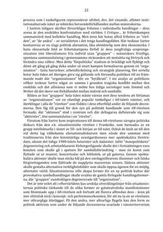 22 
process som i tankefiguren representerar ofrihet, dvs. det växande, alltmer insti-tutionaliserade 
nätet av inbördes beroendeförhållanden mellan människorna. 
I Sartres tidigare skrifter förverkligas friheten i individuella handlingar – dess 
arena är den enskildes konfrontation med världen. I Critique… är frihetskampen 
sammanvävd med kollektiv handling. Men även här hotas alltså friheten av ”värl-den”, 
av ”de andra” - av serialiteten i det tröga handlingsfältet. Här tecknar Sartre 
konturerna av en slags politisk alienation, lika obönhörlig som den ekonomiska. I 
hans skissartade bild av frihetskampens förfall är dess jungfruliga ursprungs-situation 
inte liberalismens fria individ utan ”gruppen” – människors frivilliga, 
spontana sammanslutning i gemensamma strävanden att motsätta sig förtryck och 
förändra sina villkor. Men detta ”förpolitiska” stadium är bräckligt och flyktigt och 
dömt att gång på gång duka under så snart kampen formaliseras genom en ”orga-nisation” 
- fasta hierarkier, arbetsfördelning och strategisk planering. Det seriella 
hotar hela tiden att återigen göra sig gällande och förvandla politiken till en främ-mande 
makt där ”organisationen” blir en ”byråkrati”. I sin analys av politikens 
villkor tecknar Sartre något av samma i grunden tragiska konflikt mellan den 
enskilda och det allmänna som vi mötte hos tidiga sociologer som Simmel och 
Weber då det skrev om förhållandet mellan individ och samhälle. 
Bilden av hur ”gruppen” hela tiden måste värnas mot dess tendens att förlamas 
av ”organisationen” var en ofantligt populär tankefigur i 60-talets vänster, och 
återklingar i alla de ”rörelser” som föddes i dess efterföljd under de följande decen-nierna. 
Den låg till grund för den syn på politiskt handlande som 68-rörelsen 
formade, där ”aktionen” stod i centrum och där deltagarna definierade sig som 
”aktivister”, löst sammanslutna i en ”rörelse”. 
Förutom från Sartre kom inspirationen till denna 68-rörelsens säregna politiska 
diskurs från den s.k. situationistiska rörelsen i Frankrike, som formades av en 
grupp intellektuella i slutet av 50- och början av 60-talet. Också de knöt an till den 
vid detta lag välbekanta alienationsdiskursen men vävde den samman med 
traditionerna från den konstnärliga avantgardismens mer spektakulära företrä-dare, 
såsom det tidiga 1900-talets futurister och dadaister. Inför ”masspolitikens” 
degenerering och arbetarklassens förborgerligande skulle det i fortsättningen vara 
konsten som skulle gå i spetsen för samhällsförändring – men en konst som 
flyttade ut ur museer, koncertsalar och bibliotek, ut på gatorna. Genom spekta-kulära 
aktioner skulle man sticka hål på den vardagstillvarons illusioner och falska 
förgivettaganden som fjättrade de oupplysta massornas sinnen. Sådana aktioner 
skulle gestalta alternativa verklighetsbilder som skulle öppna ögonen för en möjlig, 
alternativ värld. Situationisterna ville skapa former för en ny politisk kultur där 
provokativa symbolhandlingar skulle ersätta de gamla förlegade handlingsformer-na, 
där ”gruppen” oundvikligen degenererade till ”organisation”. 
Det är inte svårt att i eftervärldens ljus urskilja utvecklingslinjer från situationis-ternas 
politiska tänkande till de olika former av gatuteatraliska manifestationer 
som blommade upp i 68-rörelsen och fortsatt att florera alltsedan dess - även på 
mer elitistisk nivå i koncept- och performancekonsten, för att nu ta en av rörelsens 
mer oförargliga ätteläggar. På den andra, mer allvarliga flygeln kan den form av 
politisk aktivism som under de följande decennierna urartade i vänsterterrorism 
 