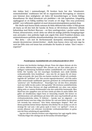 23 
inte tänkas bort i sammanhanget. På bredare basis har den ”situationist-existentialistiska” 
traditionen lett till en organisatorisk försvagning av vänstern 
som hämmat dess möjligheter att bidra till konsolideringen av breda folkliga 
klassallianser för ökad demokrati och jämlikhet i vår tids kapitalism. Långsiktig 
uppbyggnad av en folklig maktbas har ersatts av ett slags ”den rena protestens 
politik”, vars inflytande upphört så snart demonstrationsplakaten packats ihop. 
Här skulle man kunna binda samman de båda idéhistoriska trådar vi följt genom 
att knyta an till den bok där kanske de flesta av 68-rörelsens aktivister stiftade 
bekantskap med Herbert Marcuse – en liten samlingsvolym i pocket under titeln 
Protest, demonstration, revolt: detta var alltså de möjliga politiska framgångsvägar 
som anvisades i den politiska logik som utgick från såväl Frankfurt-skolans som 
existentialismens politiska alienationsbudskap: den rena protestens politik. 
Mot detta – och mot de återkommande dystopiska stämningarna inom de 
senaste decenniernas vänsterrörelser - skulle man kunna citera vad som sägs ha 
varit Joe Hills sista ord innan han avrättades för hundra år sedan: ”Don´t mourn – 
organize!” 
* 
Postskriptum: Samhällskritik och civilisationskritik år 2014 
Så slutar min berättelse tämligen abrupt. Finns det någon slutsats att dra 
av denna idéhistoriska exposé? Min slutsats var att man måste göra en 
tydligare tankemässig boskillnad mellan samhällskritik och civilisations-kritik. 
Det handlar om två visserligen besläktade men ändå åtskilda 
verksamhetsfält. Göra boskillnad – men inte för att öppna för ett ömse-sidigt 
avvisande, där man från ena kanten markerar förakt och avstånds-tagande 
till ”politiken” och ”den sociala ingenjörskonsten”, och från andra 
sidan motsvarande nedlåtande ignorans gentemot de civilisationskritiska 
”poeterna” och ”livsfilosoferna”. Visserligen har väl den förra attityden 
varit mer talför än den andra i det jag kallat ”68-rörelsens samhällskritiska 
diskurs”. Det finns förvisso ett slags politikförakt von oben, som nästan 
aldrig möts av samma fördömanden som den underifrån kommande. Men 
likväl kan inte uppgiften vara att bara vända på elden åt andra hållet. Det 
gäller att åstadkomma någon form av ömsesidig respekt. Det kräver en 
självkännedom och självdistans på ömse håll, men nog framförallt på den 
civilisationskritiska sidan. Vi behöver – kanske mer än någonsin – en 
poetisk fantasi som kan vidga våra blickar för vad som bättre än det givna 
och invanda kan motsvara ”våra bästa stämningars längtan”. Men när 
denna poetiska fantasi börjar skymma våra blickar för en analys av och en 
strategi för vad som i den givna epok vi lever i är ”görbart” i form av 
sociala allianser och reformer överskrider civilisationskritiken en gräns 
som det finns anledning att upprätthålla. 
Jag tror det är Antonio Gramsci som någonstans har sagt ungefär detta: 
”Politiska frågor blir olösliga när de förvandlas till kulturfrågor”. 
 
