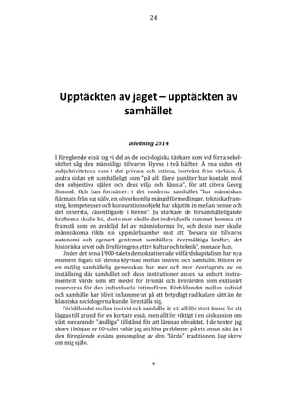 24 
Upptäckten av jaget – upptäckten av 
samhället 
Inledning 2014 
I föregående essä tog vi del av de sociologiska tänkare som vid förra sekel-skiftet 
såg den mänskliga tillvaron klyvas i två hälfter. Å ena sidan ett 
subjektivitetens rum i det privata och intima, bortvänt från världen. Å 
andra sidan ett samhälleligt som ”på allt färre punkter har kontakt med 
den subjektiva själen och dess vilja och känsla”, för att citera Georg 
Simmel. Och han fortsätter: i det moderna samhället ”har människan 
fjärmats från sig själv, en oöverkomlig mängd förmedlingar, tekniska fram-steg, 
kompetenser och konsumtionsobjekt har skjutits in mellan henne och 
det innersta, väsentligaste i henne”. Ju starkare de församhälleligande 
krafterna skulle bli, desto mer skulle det individuella rummet komma att 
framstå som en avskiljd del av människornas liv, och desto mer skulle 
människorna rikta sin uppmärksamhet mot att ”bevara sin tillvaros 
autonomi och egenart gentemot samhällets övermäktiga krafter, det 
historiska arvet och livsföringens yttre kultur och teknik”, menade han. 
Under det sena 1900-talets demokratiserade välfärdskapitalism har nya 
moment fogats till denna klyvnad mellan individ och samhälle. Bilden av 
en möjlig samhällelig gemenskap har mer och mer överlagrats av en 
inställning där samhället och dess institutioner anses ha enbart instru-mentellt 
värde som ett medel för livsmål och livsvärden som exklusivt 
reserveras för den individuella intimsfären. Förhållandet mellan individ 
och samhälle har blivit inflammerat på ett betydligt radikalare sätt än de 
klassiska sociologerna kunde föreställa sig. 
Förhållandet mellan individ och samhälle är ett alltför stort ämne för att 
läggas till grund för en kortare essä, men alltför viktigt i en diskussion om 
vårt nuvarande ”andliga” tillstånd för att lämnas obeaktat. I de texter jag 
skrev i början av 00-talet valde jag att lösa problemet på ett annat sätt än i 
den föregående essäns genomgång av den ”lärda” traditionen. Jag skrev 
om mig själv. 
* 
 