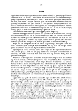 25 
Näsan 
Upptäckten av det egna jaget kan ibland vara en momentan, genomgripande hän-delse 
som man kan placera i tid och rum. För min del är det så: det skedde någon 
gång i förpuberteten, de där magiska åren då man är som gökungen som just läm-nat 
boet, och ensam i skogen försöker tyda det främmande målbrottsskrap som 
plötsligt börjat höras i det egna bröstet. Vi hade flyttat till en ny lägenhet med vid-sträckt 
utsikt över den lilla stad som utgjorde min värld. Jag satt ibland vid fönstret 
på kvällarna och tittade ut över ljusen från gator och hus. Det var en sådan kväll jag 
fick jag syn på en liten suddighet i kanten på synfältet. Näsan. 
Världen strömmade inte in genom vidöppna portar. Någon såg. 
Så snart man upptäckt detta förvrids ens synfält av ett återkommande, vindögt 
stirrande snett nedåt. Då och då vänder man blicken ditåt och ser bort – eller hem, 
hur man nu vill uttrycka det. Mestadels sker det i ensamheten. Om man har folk 
omkring sig frågar de vart man tog vägen, och då ler man generat. Man har varit 
alldeles ”självisk” för ett ögonblick, men en själviskhet av helt amoraliskt slag. 
Något får sin startpunkt i det där första sneglandet på den egna näsan, och 
sedan lever man i ett ständigt återvändande till det ego man fått syn på. Vartåt 
pekar näsan? Vart ska den föra dig? Vartåt ska du rikta den? 
Egentligen är denna upptäckt själva inledningen till den egna livsberättelsen: 
”det var en gång...”. Det var en gång denna lilla suddighet i underkanten på 
synfältet, och sedan dess har man burit den med sig överallt. Aldrig mer är 
portarna helt öppna. 
Är åsynen av den egna näsa befriande, eller är det ett fängelse man fått klart för 
sig att man är inlåst i? Det växlar nog mellan olika skeden i livet. Men oavsett vilket 
fylls man av en bävande känsla av att något definitivt förändrats i ens tillvaro. 
Kanske är denna bävan förklaringen till att vi ofta minns det där ögonblicket. Kant 
har skrivit om detta någonstans: när man väl sett sig själv i ögonen och börjat 
referera till ett ”jag” är man oundvikligen fångad av en föreställning om frihet. Men 
om det nu i någon mening var friheten man fick syn på var det samtidigt dess 
alldeles obevekliga, yttersta gränslinje. Döden. När väl åsynen av den egna näsan 
blivit en del av ens synfält har man samtidigt en gång för alla fått den egna döden i 
blickfånget. 
Upptäckten av egot och återvändandet till egot innebär alltså alltid att man 
kliver in i ett spänningsförhållande: å ena sidan ”frihet” – att det egna jaget är en 
början till något alldeles nytt, en egen bana genom världen och en utmaning att 
göra något av denna början. Å andra sidan att det finns ett slut, en obönhörlig 
gräns för den egna bana man slagit in på. När man fått syn på sin näsa vet man om 
detta – varje sekund, överallt där man rör sig. 
Medvetandet om den egna döden – åsynen av den egna näsan - brukar ju 
framhållas som en grundläggande skiljelinje mellan människan och andra djur – 
själva innebörden i homo sapiens – att vi är vetande varelser. Det är i så fall en 
tidlös, evig mänsklig erfarenhet vi talar om. Men vill vi gå närmare in på hur vi 
genomlever denna grundläggande individualitet hamnar vi i historien och hur vårt 
 