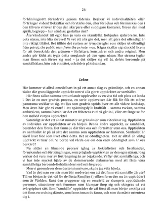 26 
förhållningssätt förändrats genom tiderna. Bejakar vi individualiteten eller 
förtränger vi den? Bekräftas och förstärks den, eller förnekas och förminskas den i 
den tillvaro vi lever i? Ges den skarpare eller suddigare konturer, förses den med 
språk, begrepp – hur utmålas, gestaltas den? 
Återvändandet till egot kan ju vara en skamfylld, förbjuden själsrörelse. Inte 
peta näsan, inte klia skrevet! Vi vet att alla gör det, men att göra det offentligt är 
inte riktigt tillåtet. Det tillhör det system av levnadsregler som skiljer ut offentligt 
från privat, the public man from the private man. Några skaffar sig särskild licens 
för att överskrida den gränsen – författare, konstnärer och andra original. Men 
andra gör klokt att tygla detta sneglande på den egna näsan. Hur strama tyglar 
man förses och förser sig med – ja det skiljer sig väl åt, delvis beroende på 
samhällsklass, kön och etnicitet, och delvis på tidsandan. 
Leken 
Här kommer vi alltså omedelbart in på ett annat slag av gränslinje, och en annan 
sådan där grundläggande upptäckt som vi alla gjort: upptäckten av samhället. 
Här finns sällan samma omtumlande upplevelse av en viss tid och plats att landa 
i. Det är en mer gradvis process, en serie upplevelser där flik för flik ett större 
panorama vecklar ut sig, ett ljus som gradvis sprids över ett allt vidare landskap. 
Men även här gör vi entré i ett spänningsfyllt kraftfält – samma tvekan, samma 
ambivalens, samma bävan: är det ett frihetens rum vi går in i, eller ett fängelse för 
den individ vi nyss upptäckte? 
Samtidigt är det ett annat mönster av gränslinjer som avtecknar sig. Upptäckten 
av individen var upptäckten av en början. Denna andra upptäckt, av samhället, 
bestrider den första. Det fanns ju där före oss och fortsätter utan oss. Upptäckten 
av samhället är på så sätt det samma som upptäckten av historien. Samhället är 
såväl livet före som livet efter detta. Det är odödligheten. Det är alltså en viktig 
upptäckt vi talar om. Vi borde väl vårda oss om den enda odödlighet som är oss 
beskärd? 
Nu sätter en liknande process igång av bekräftelser och bejakanden, 
förnekanden och förträngningar, som präglade upptäckten av den egna näsan. Idag 
verkar det vara mer av förträngning än av bejakande. Vi flyr det samhälleliga, och 
vi har inte mycket hjälp av de dominerande diskurserna med att fästa våra 
samhälleliga beroendeförhållanden i ord och begrepp. 
Men vi genomlever dem desto intensivare, skulle jag vilja hävda. 
Vad är det man ser när man blir medveten om att det finns ett samhälle därute? 
Till en början är det väl för de flesta Familjen (i vilken form den nu än uppträder) 
som är Världen. Runt den grupperar sig en omvärld av slumpvis uppträdande 
personer, situationer och fenomen som klumpar ihop sig och skingras på ett 
svårgripbart sätt. Som ”samhälle” uppträder de väl först då man börjar urskilja att 
det finns en ordning därute, som fanns innan du fanns, och som du måste orientera 
dig i. 
 