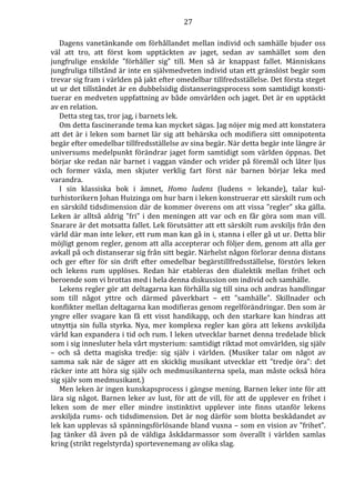 27 
Dagens vanetänkande om förhållandet mellan individ och samhälle bjuder oss 
väl att tro, att först kom upptäckten av jaget, sedan av samhället som den 
jungfrulige enskilde ”förhåller sig” till. Men så är knappast fallet. Människans 
jungfruliga tillstånd är inte en självmedveten individ utan ett gränslöst begär som 
trevar sig fram i världen på jakt efter omedelbar tillfredsställelse. Det första steget 
ut ur det tillståndet är en dubbelsidig distanseringsprocess som samtidigt konsti-tuerar 
en medveten uppfattning av både omvärlden och jaget. Det är en upptäckt 
av en relation. 
Detta steg tas, tror jag, i barnets lek. 
Om detta fascinerande tema kan mycket sägas. Jag nöjer mig med att konstatera 
att det är i leken som barnet lär sig att behärska och modifiera sitt omnipotenta 
begär efter omedelbar tillfredsställelse av sina begär. När detta begär inte längre är 
universums medelpunkt förändrar jaget form samtidigt som världen öppnas. Det 
börjar ske redan när barnet i vaggan vänder och vrider på föremål och låter ljus 
och former växla, men skjuter verklig fart först när barnen börjar leka med 
varandra. 
I sin klassiska bok i ämnet, Homo ludens (ludens = lekande), talar kul-turhistorikern 
Johan Huizinga om hur barn i leken konstruerar ett särskilt rum och 
en särskild tidsdimension där de kommer överens om att vissa ”regler” ska gälla. 
Leken är alltså aldrig ”fri” i den meningen att var och en får göra som man vill. 
Snarare är det motsatta fallet. Lek förutsätter att ett särskilt rum avskiljs från den 
värld där man inte leker, ett rum man kan gå in i, stanna i eller gå ut ur. Detta blir 
möjligt genom regler, genom att alla accepterar och följer dem, genom att alla ger 
avkall på och distanserar sig från sitt begär. Närhelst någon förlorar denna distans 
och ger efter för sin drift efter omedelbar begärstillfredsställelse, förstörs leken 
och lekens rum upplöses. Redan här etableras den dialektik mellan frihet och 
beroende som vi brottas med i hela denna diskussion om individ och samhälle. 
Lekens regler gör att deltagarna kan förhålla sig till sina och andras handlingar 
som till något yttre och därmed påverkbart – ett ”samhälle”. Skillnader och 
konflikter mellan deltagarna kan modifieras genom regelförändringar. Den som är 
yngre eller svagare kan få ett visst handikapp, och den starkare kan hindras att 
utnyttja sin fulla styrka. Nya, mer komplexa regler kan göra att lekens avskiljda 
värld kan expandera i tid och rum. I leken utvecklar barnet denna tredelade blick 
som i sig innesluter hela vårt mysterium: samtidigt riktad mot omvärlden, sig själv 
– och så detta magiska tredje: sig själv i världen. (Musiker talar om något av 
samma sak när de säger att en skicklig musikant utvecklar ett ”tredje öra”: det 
räcker inte att höra sig själv och medmusikanterna spela, man måste också höra 
sig själv som medmusikant.) 
Men leken är ingen kunskapsprocess i gängse mening. Barnen leker inte för att 
lära sig något. Barnen leker av lust, för att de vill, för att de upplever en frihet i 
leken som de mer eller mindre instinktivt upplever inte finns utanför lekens 
avskiljda rums- och tidsdimension. Det är nog därför som blotta beskådandet av 
lek kan upplevas så spänningsförlösande bland vuxna – som en vision av ”frihet”. 
Jag tänker då även på de väldiga åskådarmassor som överallt i världen samlas 
kring (strikt regelstyrda) sportevenemang av olika slag. 
 