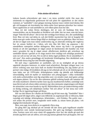 28 
Från skolan till arbetet 
Lekens basala erfarenheter gör man i en ännu avskiljd värld. Om man ska 
utnämnda en någorlunda gemensam tid och plats för upptäckten av det större 
rummet, av ”samhället” i mer gängse mening, hamnar man i mötet med skolan. Det 
går väl knappast att överskatta hur detta möte livet igenom påverkar hur männi-skors 
upplevelse av vad samhället är, och vilken plats man har där. 
Man vet det redan första skoldagen, det är som ett budskap från hela 
vuxenvärlden, om än förmedlat av föräldrar och släkt: här tar man, som det heter, 
steget ”från lek till allvar”. Det är här det verkliga livet börjar, dvs. det samhälleliga 
livet. Man vet inte vad detta är, och det förblir mysteriöst hur det är kopplat till 
detta man gör under denna långa följd av skoldagar som nu påbörjas. Man vet bara 
att det är något som man måste underordna sig, en abstrakt ordning där reglerna 
har en annan fasthet än i leken, och inte lika lätt låter sig anpassas i det 
omedelbara samspelet mellan deltagarna. Man stavar sig fram i en gnagande 
känsla av att det egentligen är något annat än läsekonsten det handlar om. Vad 
man i grunden lär sig är något annat: allteftersom skolåren går avtecknar sig 
samhället därute i gestalt av en slags matris över möjliga och omöjliga positioner 
som var och en har att inta. För en del är detta inget problem. De är omedelbart ”i 
sitt esse”. Hos andra grundläggs ett bestående främlingskap. Den skoldebatt som 
inte förstår dessa ting har inte förstått någonting. 
Ett nytt steg i upptäckten av samhället, och en ny möjlighet att ge denna 
upptäckt skarpare konturer, är mötet med arbetslivet. Återigen infogas man i en 
större ordning som man bara haft en dunkel föreställning om. Jag tänker på en 
period i den tidiga 20-årsåldern då jag en tid arbetade på ett av de Göteborgsvarv 
som lades ner på 1970-talet. Arbetsplatsen tedde sig jättelik och fullkomligt 
oöverskådlig, med ett myller av människor och yrkesgrupper i olika verkstäder 
och andra arbetsställen som låg utspridda som i en mindre stad, med gator, prång 
och öppna platser. Via en för den nykomne gåtfull ordning bands allt samman till 
ett enda maskineri. Glimtvis tyckte man sig ana maskineriets helhet, samtidigt som 
man förvirrad och vilsen sökte orientera sig i den närmaste omgivningen och bland 
de människor som man kunde ty sig till. Skolvärldens krav på underordning under 
en färdig ordning, och skiljelinjen mellan ”lek och allvar” är här ännu mer ovill-korligt. 
Nu är ingenting längre på låtsas. 
Här var det lättare än i skolan att förhålla sig till det man såg. ”Samhället” blev i 
högre grad till något yttre, något som tillhörde en avgränsad sfär av tillvaron, både 
rumsligt och tidsligt. Arbetsplatsen. Arbetstiden – och Fritiden. The public man – 
och sedan the private man, sneglande snett nedåt: jo, näsan fanns på plats, i ett 
dagligt återvändande till egot... 
Men, som sagt, även detta är en upptäckt i flera steg. 
En gång blev jag skickad på ett ärende till det stora gula tegelhuset utanför 
varvsporten som rymde kontorspersonalen. Där gick jag tämligen omedelbart 
vilse. Svetten rann och oron växte till uppgivelse över hur det skulle gå med det 
ärende jag blivit satt att utföra, och som jag nästan glömde bort på kuppen. Det var 
 