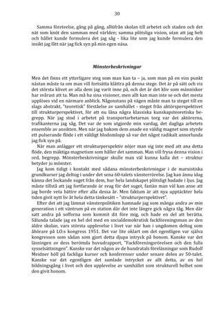 30 
Samma företeelse, gång på gång, alltifrån skolan till arbetet och staden och det 
nät som knöt den samman med världen; samma plötsliga vision, utan att jag helt 
och hållet kunde formulera det jag såg - lika lite som jag kunde formulera den 
insikt jag fått när jag fick syn på min egen näsa. 
Mönsterbeskrivningar 
Men det finns ett ytterligare steg som man kan ta – ja, som man på en viss punkt 
nästan måste ta om man vill fortsätta klättra på denna stege. Det är på sätt och vis 
det största klivet av alla dem jag varit inne på, och det är det kliv som människor 
har svårast att ta. Man må ha sina visioner, men allt kan man inte se och det mesta 
upplöses vid en närmare anblick. Någonstans på vägen måste man ta steget till en 
slags abstrakt, ”teoretisk” förståelse av samhället - steget från aktörsperspektivet 
till strukturperspektivet, för att nu låna några klassiska kunskapsteoretiska be-grepp. 
När jag stod i arbetet på transportarbetarnas torg var det aktörerna, 
trafikanterna jag såg. Det var de som utgjorde min vardag, det dagliga arbetets 
ensemble av ansikten. Men när jag bakom dem anade en väldig magnet som styrde 
ett pulserande flöde i ett väldigt blodomlopp så var det något radikalt annorlunda 
jag fick syn på. 
När man anlägger ett strukturperspektiv nöjer man sig inte med att ana detta 
flöde, den mäktiga magnetism som håller det samman. Man vill frysa denna vision i 
ord, begrepp. Mönsterbeskrivningar skulle man väl kunna kalla det – struktur 
betyder ju mönster. 
Jag kom tidigt i kontakt med sådana mönsterbeskrivningar i de marxistiska 
grundkurser jag deltog i under det sena 60-talets vänsterrörelse. Jag kan ännu idag 
känna det lockande suget från dem, hur hela landskapet plötsligt badade i ljus. Jag 
måste tillstå att jag fortfarande är svag för det suget, fastän man väl kan anse att 
jag borde veta bättre efter alla dessa år. Men faktum är att nya upptäckter hela 
tiden givit nytt liv åt hela detta tänkesätt – ”strukturperspektivet”. 
Efter det att jag lämnat vänsterpolitiken hamnade jag som många andra av min 
generation i ett väntrum på en station där det inte längre gick några tåg. Men där 
satt andra på sofforna som kommit dit före mig, och hade en del att berätta. 
Sålunda talade jag en hel del med en socialdemokratisk fackföreningsman av den 
äldre skolan, vars största upplevelse i livet var när han i ungdomen deltog som 
åhörare på LO:s kongress 1951. Det var lite oklart om det egentligen var själva 
kongressen som sådan som gjort detta djupa intryck på honom. Kanske var det 
läsningen av dess berömda huvudrapport, ”Fackföreningsrörelsen och den fulla 
sysselsättningen”. Kanske var det någon av de hundratals föreläsningar som Rudolf 
Meidner höll på fackliga kurser och konferenser under senare delen av 50-talet. 
Kanske var det egentligen det samlade intrycket av allt detta, av en hel 
bildningsgång i livet och den upplevelse av samhället som strukturell helhet som 
den givit honom. 
 