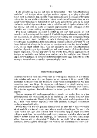 31 
I alla fall satte jag mig ner och läste in dokumenten – ”den Rehn-Meidnerska 
modellen” - och återigen kände jag något av detta sug som jag en gång upplevt vid 
mötet med marxismen. Jag ska inte tynga framställningen med något utförligare 
referat. Det är inte via läroboksartade referat man kan undfå upplevelsen av hur 
ljuset väcker landskapets helhet till liv. Det måste genomlevas, vare sig nu ljuset 
tänds efter mellankrigstidens katastrofer och de första efterkrigsårens bävan inför 
nya kriser, i det sena 60-talets ideologiska uppvaknande eller i skuggan av den 
period av kris och omvandling som vi genomgått sedan dess. 
Den Rehn-Meidnerska modellen berättar ju om hur man genom att rätt 
handskas med penning- och finanspolitik, lönebildning och arbetsmarknadspolitik 
kan åstadkomma en välståndsbildande strukturomvandling där full sysselsättning 
kombineras med ökad jämlikhet – och i förlängningen en grundläggande 
förändring av maktförhållandena mellan fattig och rik i samhället. När man väl fått 
denna helhet i blickfånget är det nästan en estetisk upplevelse. Det är en ”vacker” 
teori, om nu något sådant finns. Man kan diskutera om den Rehn-Meidnerska 
modellen någonsin egentligen förverkligats, och man kan tvivla på dess aktualitet i 
dagens kapitalism. Men vad jag talar om här är inte detta. Det är upplevelsen att 
äntligen se samhället som helhet, som struktur, och den möjlighet som därmed 
uppenbarar sig att genom strukturella förändringar kunna lägga allt detta till rätta 
som nyss framstod som ett olösligt, ogenomträngligt kaos. 
Skönheten och odjuret 
I samma stund som man nås av visionen av ordning föds rädslan att åter ställas 
inför mörker och kaos. Och om åsynen av ett mönster i första stund fyllde 
åskådaren med hänförelse kan det i nästa stund väcka en slags förfäran. Alla dess 
människor som rusar längs i förväg preparerade banor i en gåtfull ordning ingen 
kan genomskåda! Verkligheten har blivit ogenomtränglig för tankens kraft och ljus. 
Alla mönster upplöses. Samhället-skönheten skiftar gestalt och blir samhället-odjuret. 
Sådana motpoler till strukturperspektivets stunder av klarhet kan vara lika 
genomgripande och omskakande. En av de böcker jag läst i ämnet, lockad av dess 
titel, är den amerikanske filosofen John Deweys The public and its problems från 
1927. Från olika vinklar begrundar den vårt problem, nämligen förhållandet 
mellan privat och offentligt. 
Dewey talar om hur det privata framstår som en sfär där vi kan överblicka 
världen och förutse konsekvenserna av våra och andras handlingar. Där kan vi vila 
i våra rutiner och jaget vävs samman med världen med hjälp av något av samma 
tydliga och gripbara rumsuppdelning och regelsystem som utmärkte leken. Men så 
snart vi flyttar blicken till det offentliga, till ”samhället” och våra samhälleliga 
villkor, hamnar vi i ett slags träsk. Vi blickar in i en värld full av icke avsedda, 
oönskade, oförutsägbara handlingar som varken kan standardiseras eller sam- 
 