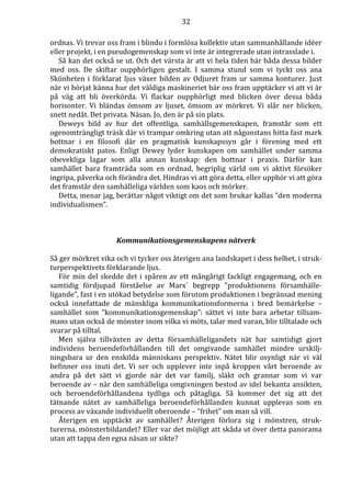 32 
ordnas. Vi trevar oss fram i blindo i formlösa kollektiv utan sammanhållande idéer 
eller projekt, i en pseudogemenskap som vi inte är integrerade utan intrasslade i. 
Så kan det också se ut. Och det värsta är att vi hela tiden bär båda dessa bilder 
med oss. De skiftar oupphörligen gestalt. I samma stund som vi tyckt oss ana 
Skönheten i förklarat ljus växer bilden av Odjuret fram ur samma konturer. Just 
när vi börjat känna hur det väldiga maskineriet bär oss fram upptäcker vi att vi är 
på väg att bli överkörda. Vi flackar oupphörligt med blicken över dessa båda 
horisonter. Vi bländas ömsom av ljuset, ömsom av mörkret. Vi slår ner blicken, 
snett nedåt. Det privata. Näsan. Jo, den är på sin plats. 
Deweys bild av hur det offentliga, samhällsgemenskapen, framstår som ett 
ogenomträngligt träsk där vi trampar omkring utan att någonstans hitta fast mark 
bottnar i en filosofi där en pragmatisk kunskapssyn går i förening med ett 
demokratiskt patos. Enligt Dewey lyder kunskapen om samhället under samma 
obevekliga lagar som alla annan kunskap: den bottnar i praxis. Därför kan 
samhället bara framträda som en ordnad, begriplig värld om vi aktivt försöker 
ingripa, påverka och förändra det. Hindras vi att göra detta, eller upphör vi att göra 
det framstår den samhälleliga världen som kaos och mörker. 
Detta, menar jag, berättar något viktigt om det som brukar kallas ”den moderna 
individualismen”. 
Kommunikationsgemenskapens nätverk 
Så ger mörkret vika och vi tycker oss återigen ana landskapet i dess helhet, i struk-turperspektivets 
förklarande ljus. 
För min del skedde det i spåren av ett mångårigt fackligt engagemang, och en 
samtidig fördjupad förståelse av Marx´ begrepp ”produktionens församhälle-ligande”, 
fast i en utökad betydelse som förutom produktionen i begränsad mening 
också innefattade de mänskliga kommunikationsformerna i bred bemärkelse – 
samhället som ”kommunikationsgemenskap”: sättet vi inte bara arbetar tillsam-mans 
utan också de mönster inom vilka vi möts, talar med varan, blir tilltalade och 
svarar på tilltal. 
Men själva tillväxten av detta församhälleligandets nät har samtidigt gjort 
individens beroendeförhållanden till det omgivande samhället mindre urskilj-ningsbara 
ur den enskilda människans perspektiv. Nätet blir osynligt när vi väl 
befinner oss inuti det. Vi ser och upplever inte inpå kroppen vårt beroende av 
andra på det sätt vi gjorde när det var familj, släkt och grannar som vi var 
beroende av – när den samhälleliga omgivningen bestod av idel bekanta ansikten, 
och beroendeförhållandena tydliga och påtagliga. Så kommer det sig att det 
tätnande nätet av samhälleliga beroendeförhållanden kunnat upplevas som en 
process av växande individuellt oberoende – ”frihet” om man så vill. 
Återigen en upptäckt av samhället? Återigen förlora sig i mönstren, struk-turerna, 
mönsterbildandet? Eller var det möjligt att skåda ut över detta panorama 
utan att tappa den egna näsan ur sikte? 
 