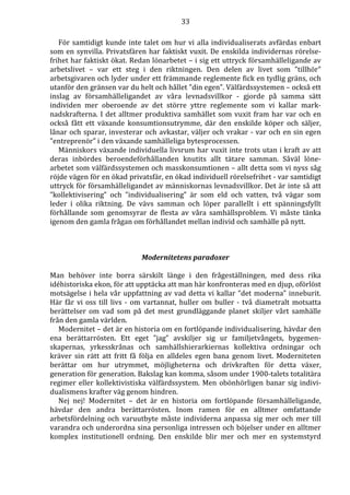 33 
För samtidigt kunde inte talet om hur vi alla individualiserats avfärdas enbart 
som en synvilla. Privatsfären har faktiskt vuxit. De enskilda individernas rörelse-frihet 
har faktiskt ökat. Redan lönarbetet – i sig ett uttryck församhälleligande av 
arbetslivet – var ett steg i den riktningen. Den delen av livet som ”tillhör” 
arbetsgivaren och lyder under ett främmande reglemente fick en tydlig gräns, och 
utanför den gränsen var du helt och hållet ”din egen”. Välfärdssystemen – också ett 
inslag av församhälleligandet av våra levnadsvillkor - gjorde på samma sätt 
individen mer oberoende av det större yttre reglemente som vi kallar mark-nadskrafterna. 
I det alltmer produktiva samhället som vuxit fram har var och en 
också fått ett växande konsumtionsutrymme, där den enskilde köper och säljer, 
lånar och sparar, investerar och avkastar, väljer och vrakar - var och en sin egen 
”entreprenör” i den växande samhälleliga bytesprocessen. 
Människors växande individuella livsrum har vuxit inte trots utan i kraft av att 
deras inbördes beroendeförhållanden knutits allt tätare samman. Såväl löne-arbetet 
som välfärdssystemen och masskonsumtionen – allt detta som vi nyss såg 
röjde vägen för en ökad privatsfär, en ökad individuell rörelsefrihet - var samtidigt 
uttryck för församhälleligandet av människornas levnadsvillkor. Det är inte så att 
”kollektivisering” och ”individualisering” är som eld och vatten, två vägar som 
leder i olika riktning. De vävs samman och löper parallellt i ett spänningsfyllt 
förhållande som genomsyrar de flesta av våra samhällsproblem. Vi måste tänka 
igenom den gamla frågan om förhållandet mellan individ och samhälle på nytt. 
Modernitetens paradoxer 
Man behöver inte borra särskilt länge i den frågeställningen, med dess rika 
idéhistoriska ekon, för att upptäcka att man här konfronteras med en djup, oförlöst 
motsägelse i hela vår uppfattning av vad detta vi kallar ”det moderna” inneburit. 
Här får vi oss till livs - om vartannat, huller om buller - två diametralt motsatta 
berättelser om vad som på det mest grundläggande planet skiljer vårt samhälle 
från den gamla världen. 
Modernitet – det är en historia om en fortlöpande individualisering, hävdar den 
ena berättarrösten. Ett eget ”jag” avskiljer sig ur familjetvångets, bygemen-skapernas, 
yrkesskrånas och samhällshierarkiernas kollektiva ordningar och 
kräver sin rätt att fritt få följa en alldeles egen bana genom livet. Moderniteten 
berättar om hur utrymmet, möjligheterna och drivkraften för detta växer, 
generation för generation. Bakslag kan komma, såsom under 1900-talets totalitära 
regimer eller kollektivistiska välfärdssystem. Men obönhörligen banar sig indivi-dualismens 
krafter väg genom hindren. 
Nej nej! Modernitet – det är en historia om fortlöpande församhälleligande, 
hävdar den andra berättarrösten. Inom ramen för en alltmer omfattande 
arbetsfördelning och varuutbyte måste individerna anpassa sig mer och mer till 
varandra och underordna sina personliga intressen och böjelser under en alltmer 
komplex institutionell ordning. Den enskilde blir mer och mer en systemstyrd 
 