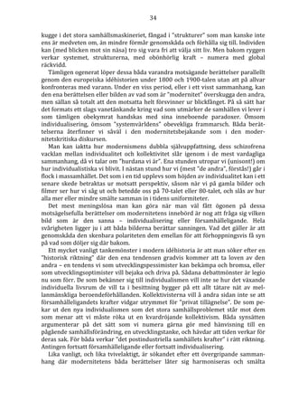 34 
kugge i det stora samhällsmaskineriet, fångad i ”strukturer” som man kanske inte 
ens är medveten om, än mindre förmår genomskåda och förhålla sig till. Individen 
kan (med blicken mot sin näsa) tro sig vara fri att välja sitt liv. Men bakom ryggen 
verkar systemet, strukturerna, med obönhörlig kraft – numera med global 
räckvidd. 
Tämligen ogenerat löper dessa båda varandra motsägande berättelser parallellt 
genom den europeiska idéhistorien under 1800 och 1900-talen utan att på allvar 
konfronteras med varann. Under en viss period, eller i ett visst sammanhang, kan 
den ena berättelsen eller bilden av vad som är ”modernitet” överskugga den andra, 
men sällan så totalt att den motsatta helt försvinner ur blickfånget. På så sätt har 
det formats ett slags vanetänkande kring vad som utmärker de samhällen vi lever i 
som tämligen obekymrat handskas med sina inneboende paradoxer. Ömsom 
individualisering, ömsom ”systemvärldens” obevekliga frammarsch. Båda berät-telserna 
återfinner vi såväl i den modernitetsbejakande som i den moder-nitetskritiska 
diskursen. 
Man kan iaktta hur modernismens dubbla självuppfattning, dess schizofrena 
vacklan mellan individualitet och kollektivitet slår igenom i de mest vardagliga 
sammanhang, då vi talar om ”hurdana vi är”. Ena stunden utropar vi (unisont!) om 
hur individualistiska vi blivit. I nästan stund hur vi (mest ”de andra”, förstås!) går i 
flock i massamhället. Det som i en tid upplevs som höjden av individualitet kan i ett 
senare skede betraktas ur motsatt perspektiv, såsom när vi på gamla bilder och 
filmer ser hur vi såg ut och betedde oss på 70-talet eller 80-talet, och slås av hur 
alla mer eller mindre smälte samman in i tidens uniformiteter. 
Det mest meningslösa man kan göra när man väl fått ögonen på dessa 
motsägelsefulla berättelser om modernitetens innebörd är nog att fråga sig vilken 
bild som är den sanna – individualisering eller församhälleligande. Hela 
svårigheten ligger ju i att båda bilderna berättar sanningen. Vad det gäller är att 
genomskåda den skenbara polariteten dem emellan för att förhoppningsvis få syn 
på vad som döljer sig där bakom. 
Ett mycket vanligt tankemönster i modern idéhistoria är att man söker efter en 
”historisk riktning” där den ena tendensen gradvis kommer att ta loven av den 
andra – en tendens vi som utvecklingspessimister kan bekämpa och bromsa, eller 
som utvecklingsoptimister vill bejaka och driva på. Sådana debattmönster är legio 
nu som förr. De som bekänner sig till individualismen vill inte se hur det växande 
individuella livsrum de vill ta i besittning bygger på ett allt tätare nät av mel-lanmänskliga 
beroendeförhållanden. Kollektivisterna vill å andra sidan inte se att 
församhälleligandets krafter vidgar utrymmet för ”privat tillägnelse”. De som pe-kar 
ut den nya individualismen som det stora samhällsproblemet står mot dem 
som menar att vi måste röka ut en kvardröjande kollektivism. Båda synsätten 
argumenterar på det sätt som vi numera gärna gör med hänvisning till en 
pågående samhällsförändring, en utvecklingstanke, och hävdar att tiden verkar för 
deras sak. För båda verkar ”det postindustriella samhällets krafter” i rätt riktning. 
Antingen fortsatt församhälleligande eller fortsatt individualisering. 
Lika vanligt, och lika tvivelaktigt, är sökandet efter ett övergripande samman-hang 
där modernitetens båda berättelser låter sig harmoniseras och smälta 
 