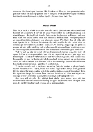 35 
samman. Här finns ingen harmoni. Här härskar ett dilemma som generation efter 
generation har att leva sig igenom. Vad vi kan göra är att penetrera djup och bredd 
i detta dilemma såsom det gestaltar sig allt eftersom tiden byter fot. 
Andras arbete 
Men varje epok utmärks av att det ena eller andra perspektivet på moderniteten 
kommit att dominera. I vår tid är utan tvivel bilden av individualisering som 
utvecklingens riktning förhärskande. Detta menar jag är något av kärnan i vad man 
med Marx´ ord skulle kunna kalla ”vår tids falska medvetande”. Väldigt mycket av 
de samhällskritiska diskurser som utvecklas sedan 1960-talet har på olika sätt 
varit ägnade åt att förneka, förminska eller söka undfly det allt tätare nätet av 
ömsesidiga beroendeförhållanden i samhället. Vi håller på kuppen på att göra oss 
urarva när det gäller att hitta ord och begrepp för den oerhörda omfattningen av 
de ömsesidiga beroendeförhållanden som binder oss samman i dagens samhälle. 
Vad var det jag såg på varvet eller på transportarbetarnas torg, eller i det till 
synes livlösa strukturperspektiv som för ett ögonblick tycktes lysa upp hela 
landskapet – ”samhället”? Marx kallade det ”församhälleligande”. Man skulle också 
kunna välja ett mer vardagligt uttryck. I grund och botten var det jag såg ingenting 
annat än andras arbete, och de tusen trådar av ömsesidiga beroendeförhållanden 
band detta arbete samman – gjorde det samhälleligt. 
Vi livnär varandra och vi livnärs av varandra. Detta är marken vi går på, brödet 
vi äter, luften vi andas. Det är, skulle man kunna säga, måttet på vår frihet, gränsen 
för vår frihet. Har man en gång sett detta, upplevt detta, genomströmmats av detta 
blir egot inte riktigt detsamma. Även om man fortsätter att bära med sig näsans 
suddiga kontur i synfältets utkant, får denna åsyn andra proportioner. 
Om man vill uttrycka det väldigt kort skulle man kunna säga, att den 
dominerande modernitetsdiskursen idag har gjort det lättare att se vår egen näsa, 
men det har blivit svårare och svårare att se andras arbete. 
o O o 
 