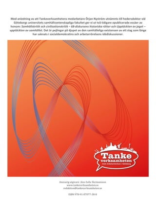 38 
Med anledning av att Tankeverksamhetens medarbetare Örjan Nyström utnämnts till hedersdoktor vid 
Göteborgs universitets samhällsvetenskapliga fakultet ger vi ut två tidigare opublicerade essäer av 
honom: Samhällskritik och civilisationskritik – 68-diskursens historiska rötter och Upptäckten av jaget – 
upptäckten av samhället. Det är pejlingar på djupet av den samhälleliga existensen av ett slag som länge 
har saknats i socialdemokratins och arbetarrörelsens idédiskussioner. 
Ansvarig utgivare: Ann-Sofie Hermansson 
www.tankeverksamheten.se 
redaktion@tankeverksamheten.se 
ISBN 978-91-87077-38-8 
