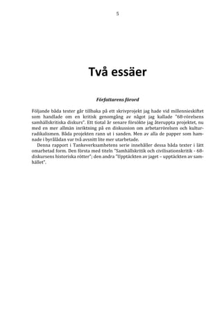 5 
Två essäer 
Författarens förord 
Följande båda texter går tillbaka på ett skrivprojekt jag hade vid millennieskiftet 
som handlade om en kritisk genomgång av något jag kallade ”68-rörelsens 
samhällskritiska diskurs”. Ett tiotal år senare försökte jag återuppta projektet, nu 
med en mer allmän inriktning på en diskussion om arbetarrörelsen och kultur-radikalismen. 
Båda projekten rann ut i sanden. Men av alla de papper som ham-nade 
i byrålådan var två avsnitt lite mer utarbetade. 
Denna rapport i Tankeverksamhetens serie innehåller dessa båda texter i lätt 
omarbetad form. Den första med titeln ”Samhällskritik och civilisationskritik - 68- 
diskursens historiska rötter”; den andra ”Upptäckten av jaget – upptäckten av sam-hället”. 
 
