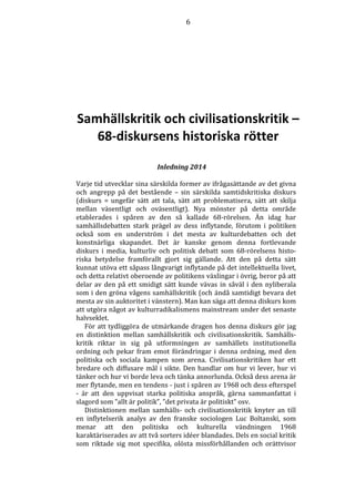 6 
Samhällskritik och civilisationskritik – 
68-diskursens historiska rötter 
Inledning 2014 
Varje tid utvecklar sina särskilda former av ifrågasättande av det givna 
och angrepp på det bestående – sin särskilda samtidskritiska diskurs 
(diskurs = ungefär sätt att tala, sätt att problematisera, sätt att skilja 
mellan väsentligt och oväsentligt). Nya mönster på detta område 
etablerades i spåren av den så kallade 68-rörelsen. Än idag har 
samhällsdebatten stark prägel av dess inflytande, förutom i politiken 
också som en underström i det mesta av kulturdebatten och det 
konstnärliga skapandet. Det är kanske genom denna fortlevande 
diskurs i media, kulturliv och politisk debatt som 68-rörelsens histo-riska 
betydelse framförallt gjort sig gällande. Att den på detta sätt 
kunnat utöva ett såpass långvarigt inflytande på det intellektuella livet, 
och detta relativt oberoende av politikens växlingar i övrig, beror på att 
delar av den på ett smidigt sätt kunde vävas in såväl i den nyliberala 
som i den gröna vågens samhällskritik (och ändå samtidigt bevara det 
mesta av sin auktoritet i vänstern). Man kan säga att denna diskurs kom 
att utgöra något av kulturradikalismens mainstream under det senaste 
halvseklet. 
För att tydliggöra de utmärkande dragen hos denna diskurs gör jag 
en distinktion mellan samhällskritik och civilisationskritik. Samhälls-kritik 
riktar in sig på utformningen av samhällets institutionella 
ordning och pekar fram emot förändringar i denna ordning, med den 
politiska och sociala kampen som arena. Civilisationskritiken har ett 
bredare och diffusare mål i sikte. Den handlar om hur vi lever, hur vi 
tänker och hur vi borde leva och tänka annorlunda. Också dess arena är 
mer flytande, men en tendens - just i spåren av 1968 och dess efterspel 
- är att den uppvisat starka politiska anspråk, gärna sammanfattat i 
slagord som ”allt är politik”, ”det privata är politiskt” osv. 
Distinktionen mellan samhälls- och civilisationskritik knyter an till 
en inflytelserik analys av den franske sociologen Luc Boltanski, som 
menar att den politiska och kulturella vändningen 1968 
karaktäriserades av att två sorters idéer blandades. Dels en social kritik 
som riktade sig mot specifika, olösta missförhållanden och orättvisor 
 