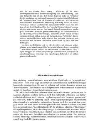 7 
och de nya former dessa antog i kölvattnet på de första 
efterkrigsdecenniernas moderniseringsvåg och avkolonisering. Dels 
vad Boltanski med ett inte helt lyckat begrepp kallar en ”artistisk” 
kritik, som talade om individuell autonomi och autenticitet i förhållande 
till ”storsamhällets” krav på disciplin och auktoritet, och kritiserade 
massamhällets kommersiella likriktning. Boltansky menar att denna 
”artistiska” form av samhällskritik dominerade ”1968” redan från bör-jan, 
och att den till skillnad från den ”sociala”, liksom från det kommu-nistiska 
svärmeriet, kom att överleva de följande decenniernas ideolo-giska 
turbulens - detta just genom dess förmåga att kunna absorberas 
av vitt skilda politiska strömningar. Boltanskis analys har en särskild 
sprängkraft i det att han menar att styrkan i denna ”artistiska” dimen-sion 
av samhällskritiken underminerat den politiska vänsterns mot-ståndskraft 
mot det sena 1900-talets nyliberalism. Jag delar den upp-fattningen. 
Avsikten med följande text var när den skrevs att närmare under-söka 
de historiska rötterna till de ”artistiska”, eller med min terminologi 
”civilisationskritiska” delarna av 68-rörelsens kritiska diskurs. Detta i 
syfte att öppna ett utifrån-perspektiv på en kulturdebatt, som i stor ut-sträckning 
traskar omkring i sina egna fotspår. Behovet av ett sådant 
perspektiv kvarstår. 
* 
1968 och kulturradikalismen 
Den vändning i samhällsklimatet som inträffade 1968 hade ett ”proto-politiskt” 
förstadium i form av en slags antiauktoritär kulturradikalism med starka inslag av 
konstnärlig avantgardism. Det var ett stillsamt och relativt harmlöst uppror mot 
”konventionerna”, som krokade på en lång tradition av bohemeri och bildstormeri, 
socialt väl förankrad i borgerlighetens marginaler. 
På 1960-talet kunde den antiauktoritära kulturradikalismens protester mer än 
någonsin utvecklas i relativ harmoni med den etablerade ordningen. Den kultur-radikala 
traditionen, med rötterna i upplysningen och sitt ”moderna genombrott” 
på 1880-talet, hade vid detta lag segrat i sina angrepp på religiös obskurantism, 
dubbelmoral och nattstånden nationalism. Samma med den konstnärliga avant-gardismen, 
som ännu under mellankrigstiden kunnat orsaka skandaler och identi-fiera 
sig som ett slags ”motståndets estetik”. De allt tätare vågorna av bildstormeri 
och språkexperiment väckte inte längre några traditionalistiska protester. Kultur-konservatismens 
motståndshärdar i kyrkor och akademier, som fram till århund-radets 
mitt ännu varit formidabla motståndare, var genombrutna. Den avantgar-distiska 
friheten på konstens område, liksom rationalismen i världs- och livsåskåd-ningsfrågor, 
hade blivit mainstream. 
 