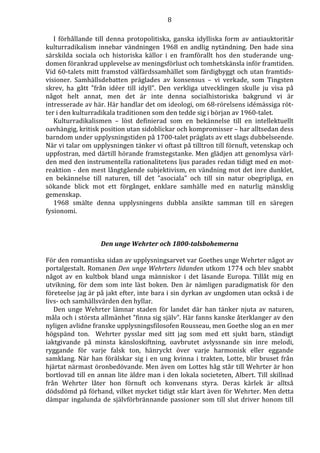 8 
I förhållande till denna protopolitiska, ganska idylliska form av antiauktoritär 
kulturradikalism innebar vändningen 1968 en andlig nytändning. Den hade sina 
särskilda sociala och historiska källor i en framförallt hos den studerande ung-domen 
förankrad upplevelse av meningsförlust och tomhetskänsla inför framtiden. 
Vid 60-talets mitt framstod välfärdssamhället som färdigbyggt och utan framtids-visioner. 
Samhällsdebatten präglades av konsensus – vi verkade, som Tingsten 
skrev, ha gått ”från idéer till idyll”. Den verkliga utvecklingen skulle ju visa på 
något helt annat, men det är inte denna socialhistoriska bakgrund vi är 
intresserade av här. Här handlar det om ideologi, om 68-rörelsens idémässiga röt-ter 
i den kulturradikala traditionen som den tedde sig i början av 1960-talet. 
Kulturradikalismen – löst definierad som en bekännelse till en intellektuellt 
oavhängig, kritisk position utan sidoblickar och kompromisser – har alltsedan dess 
barndom under upplysningstiden på 1700-talet präglats av ett slags dubbelseende. 
När vi talar om upplysningen tänker vi oftast på tilltron till förnuft, vetenskap och 
uppfostran, med därtill hörande framstegstanke. Men glädjen att genomlysa värl-den 
med den instrumentella rationalitetens ljus parades redan tidigt med en mot-reaktion 
- den mest långtgående subjektivism, en vändning mot det inre dunklet, 
en bekännelse till naturen, till det ”asociala” och till sin natur obegripliga, en 
sökande blick mot ett förgånget, enklare samhälle med en naturlig mänsklig 
gemenskap. 
1968 smälte denna upplysningens dubbla ansikte samman till en säregen 
fysionomi. 
Den unge Wehrter och 1800-talsbohemerna 
För den romantiska sidan av upplysningsarvet var Goethes unge Wehrter något av 
portalgestalt. Romanen Den unge Wehrters lidanden utkom 1774 och blev snabbt 
något av en kultbok bland unga människor i det läsande Europa. Tillåt mig en 
utvikning, för dem som inte läst boken. Den är nämligen paradigmatisk för den 
företeelse jag är på jakt efter, inte bara i sin dyrkan av ungdomen utan också i de 
livs- och samhällsvärden den hyllar. 
Den unge Wehrter lämnar staden för landet där han tänker njuta av naturen, 
måla och i största allmänhet ”finna sig själv”. Här fanns kanske återklanger av den 
nyligen avlidne franske upplysningsfilosofen Rousseau, men Goethe slog an en mer 
högspänd ton. Wehrter pysslar med sitt jag som med ett sjukt barn, ständigt 
iaktgivande på minsta känsloskiftning, oavbrutet avlyssnande sin inre melodi, 
ryggande för varje falsk ton, hänryckt över varje harmonisk eller eggande 
samklang. När han förälskar sig i en ung kvinna i trakten, Lotte, blir bruset från 
hjärtat närmast öronbedövande. Men även om Lottes håg står till Wehrter är hon 
bortlovad till en annan lite äldre man i den lokala societeten, Albert. Till skillnad 
från Wehrter låter hon förnuft och konvenans styra. Deras kärlek är alltså 
dödsdömd på förhand, vilket mycket tidigt står klart även för Wehrter. Men detta 
dämpar ingalunda de självförbrännande passioner som till slut driver honom till 
 